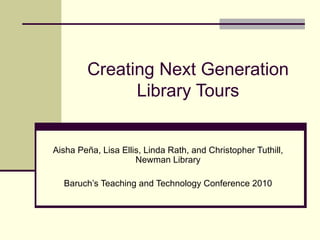 Creating Next Generation Library Tours Aisha Peña, Lisa Ellis, Linda Rath, and Christopher Tuthill, Newman Library Baruch’s Teaching and Technology Conference 2010 
