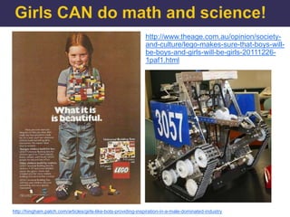 http://www.theage.com.au/opinion/society-
                                                               and-culture/lego-makes-sure-that-boys-will-
                                                               be-boys-and-girls-will-be-girls-20111226-
                                                               1paf1.html




http://hingham.patch.com/articles/girls-like-bots-providing-inspiration-in-a-male-dominated-industry
 