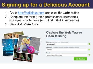 1. Go to http://delicious.com and click the Join button
2. Complete the form (use a professional username)
   example: ecsclemens (ec + first initial + last name)
3. Click Join Delicious
 