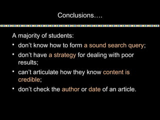 Conclusions….
A majority of students:
 don’t know how to form a sound search query;
 don’t have a strategy for dealing with poor
results;
 can’t articulate how they know content is
credible;
 don’t check the author or date of an article.

 
