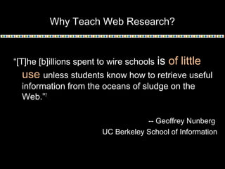 Why Teach Web Research?

“[T]he [b]illions spent to wire schools

is of little

use unless students know how to retrieve useful
information from the oceans of sludge on the
Web.”7

-- Geoffrey Nunberg
UC Berkeley School of Information

 