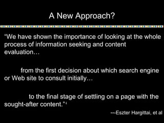 A New Approach?
“We have shown the importance of looking at the whole
process of information seeking and content
evaluation…
from the first decision about which search engine
or Web site to consult initially…
to the final stage of settling on a page with the
sought-after content.” 4
---Eszter Hargittai, et al

 