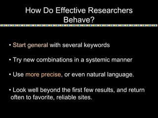 How Do Effective Researchers
Behave?
• Start general with several keywords
• Try new combinations in a systemic manner
• Use more precise, or even natural language.
• Look well beyond the first few results, and return
often to favorite, reliable sites.

 