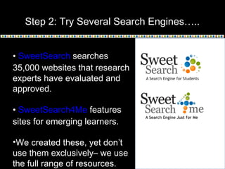 Step 2: Try Several Search Engines…..
• SweetSearch searches
35,000 websites that research
experts have evaluated and
approved.
• SweetSearch4Me features
sites for emerging learners.
•We created these, yet don’t
use them exclusively– we use
the full range of resources.

 