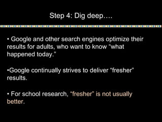 Step 4: Dig deep….
• Google and other search engines optimize their
results for adults, who want to know “what
happened today.”
•Google continually strives to deliver “fresher”
results.
• For school research, “fresher” is not usually
better.

 