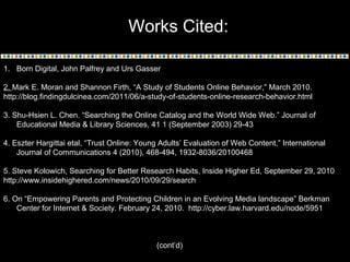 Works Cited:
1. Born Digital, John Palfrey and Urs Gasser
2. Mark E. Moran and Shannon Firth, “A Study of Students Online Behavior,” March 2010.
http://blog.findingdulcinea.com/2011/06/a-study-of-students-online-research-behavior.html
3. Shu-Hsien L. Chen. “Searching the Online Catalog and the World Wide Web.” Journal of
Educational Media & Library Sciences, 41 1 (September 2003) 29-43
4. Eszter Hargittai etal, “Trust Online: Young Adults’ Evaluation of Web Content,” International
Journal of Communications 4 (2010), 468-494, 1932-8036/20100468
5. Steve Kolowich, Searching for Better Research Habits, Inside Higher Ed, September 29, 2010
http://www.insidehighered.com/news/2010/09/29/search
6. On “Empowering Parents and Protecting Children in an Evolving Media landscape” Berkman
Center for Internet & Society. February 24, 2010. http://cyber.law.harvard.edu/node/5951

(cont’d)

 