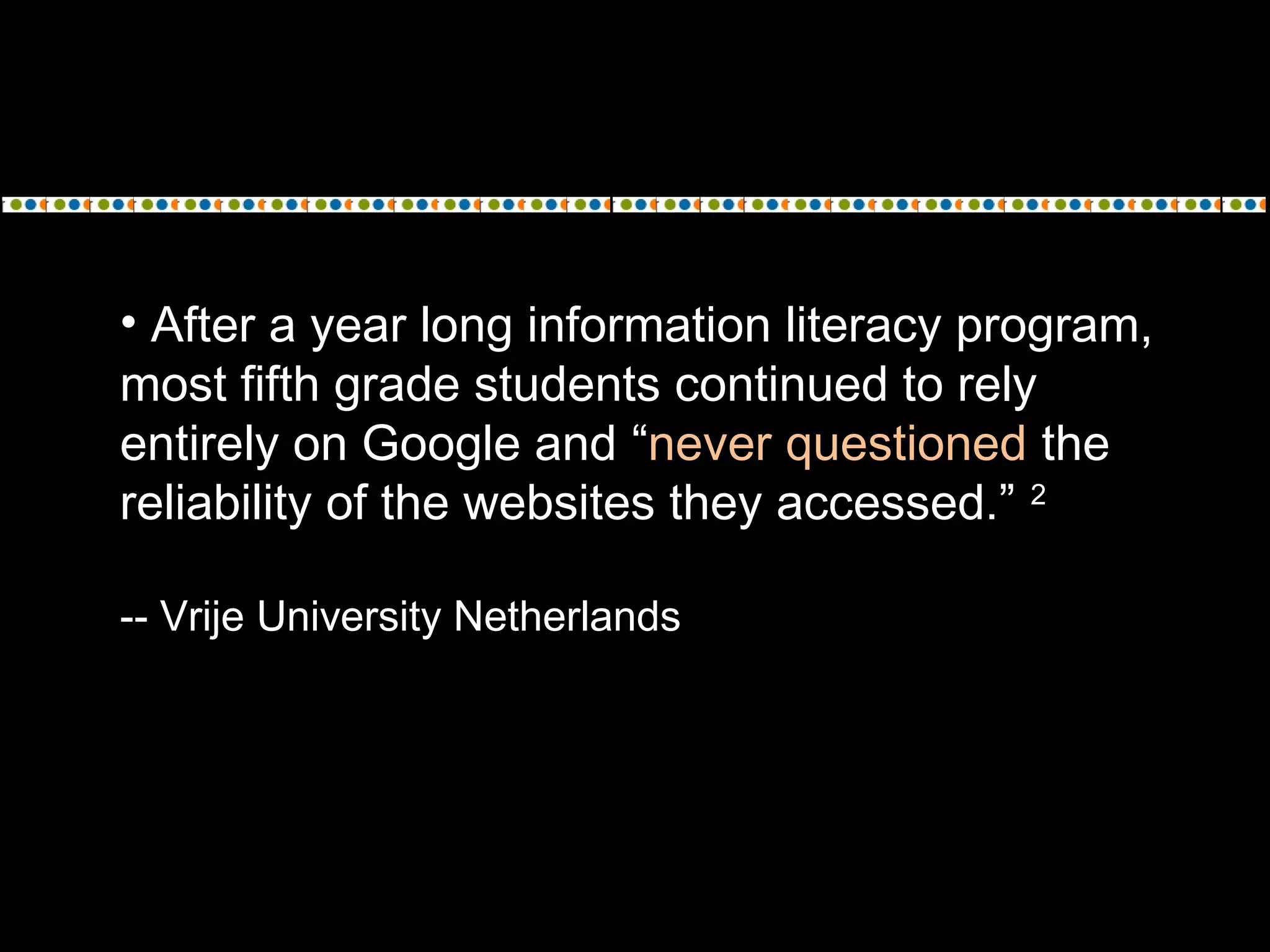 • After a year long information literacy program,
most fifth grade students continued to rely
entirely on Google and “never questioned the
reliability of the websites they accessed.” 2
-- Vrije University Netherlands
 