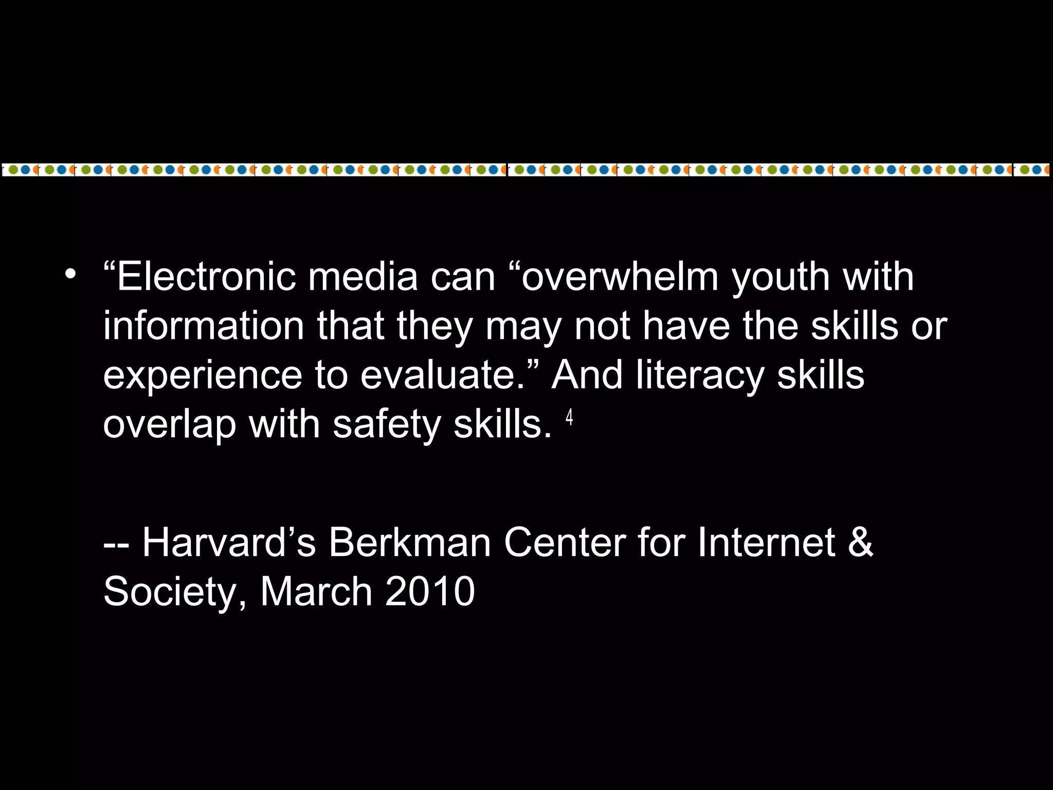 • “Electronic media can “overwhelm youth with
information that they may not have the skills or
experience to evaluate.” And literacy skills
overlap with safety skills. 4
-- Harvard’s Berkman Center for Internet &
Society, March 2010
 