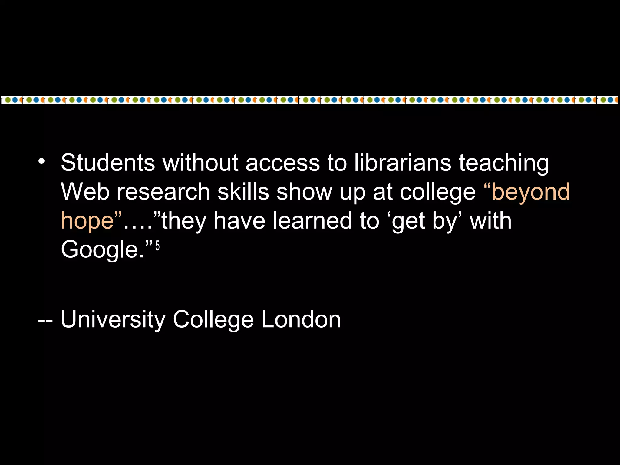 • Students without access to librarians teaching
Web research skills show up at college “beyond
hope”….”they have learned to ‘get by’ with
Google.”5
-- University College London
 