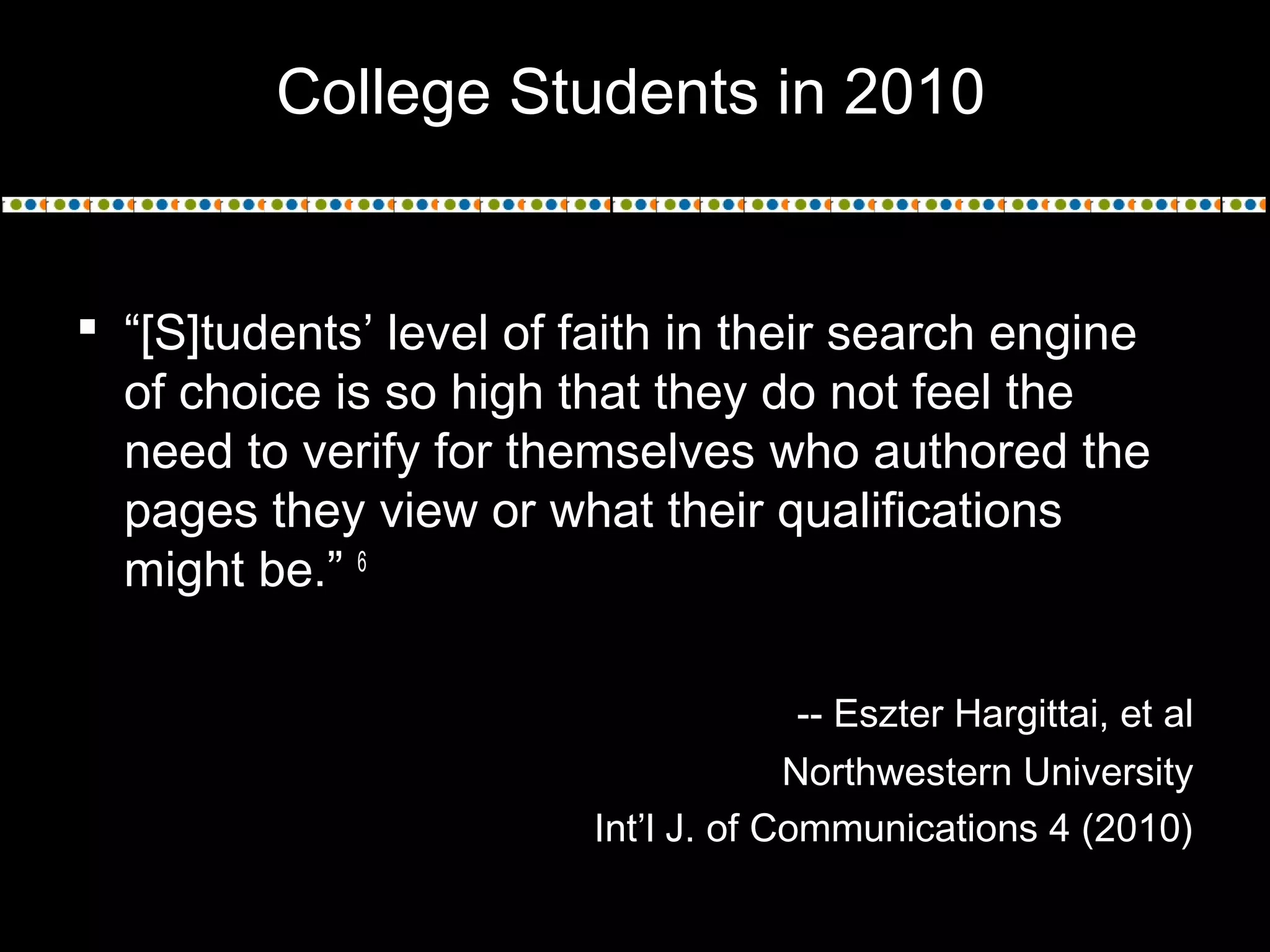  “[S]tudents’ level of faith in their search engine
of choice is so high that they do not feel the
need to verify for themselves who authored the
pages they view or what their qualifications
might be.” 6
-- Eszter Hargittai, et al
Northwestern University
Int’l J. of Communications 4 (2010)
College Students in 2010
 