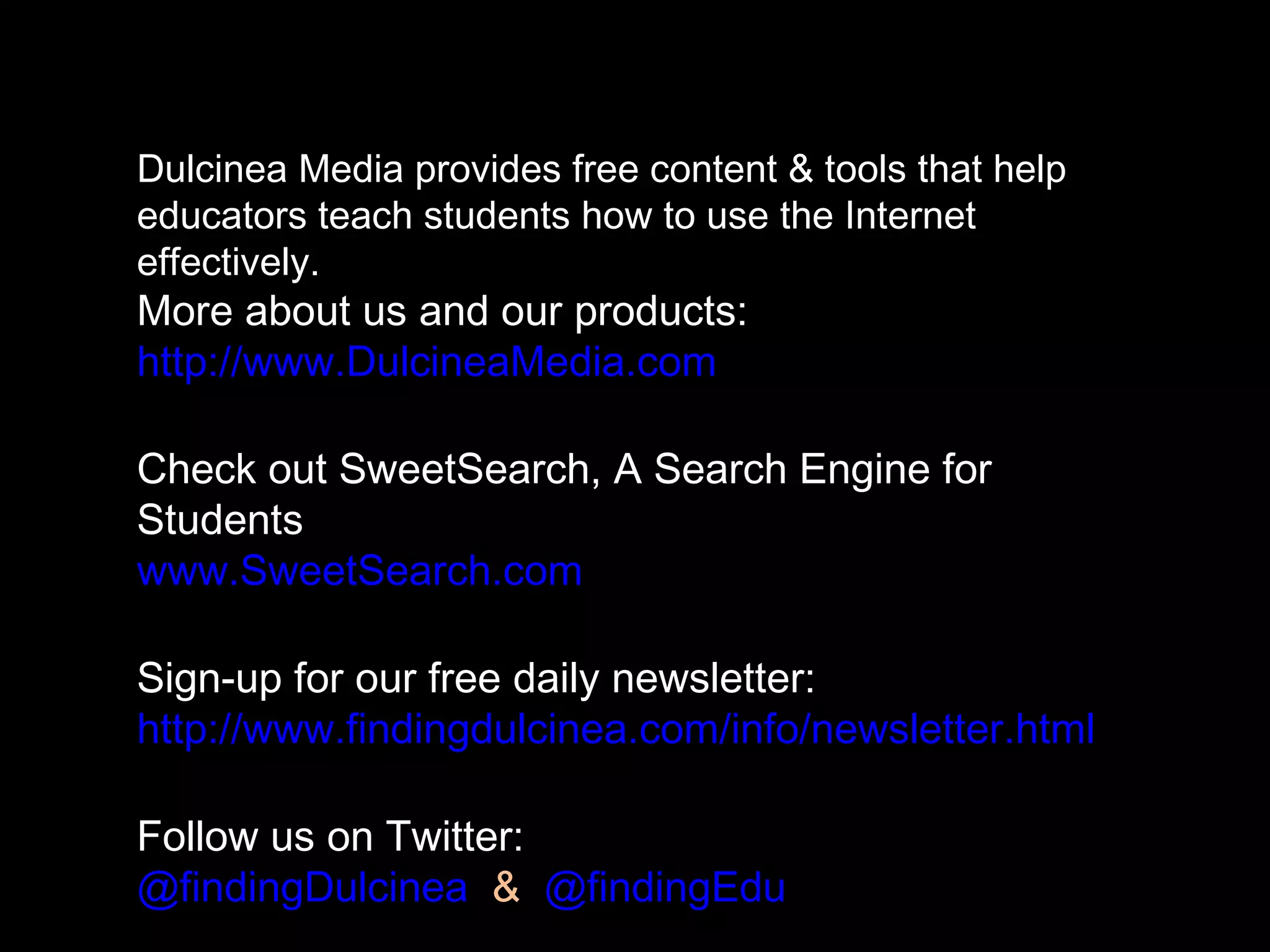 Dulcinea Media provides free content & tools that help
educators teach students how to use the Internet
effectively.
More about us and our products:
http://www.DulcineaMedia.com
Check out SweetSearch, A Search Engine for
Students
www.SweetSearch.com
Sign-up for our free daily newsletter:
http://www.findingdulcinea.com/info/newsletter.html
Follow us on Twitter:
@findingDulcinea & @findingEdu
 