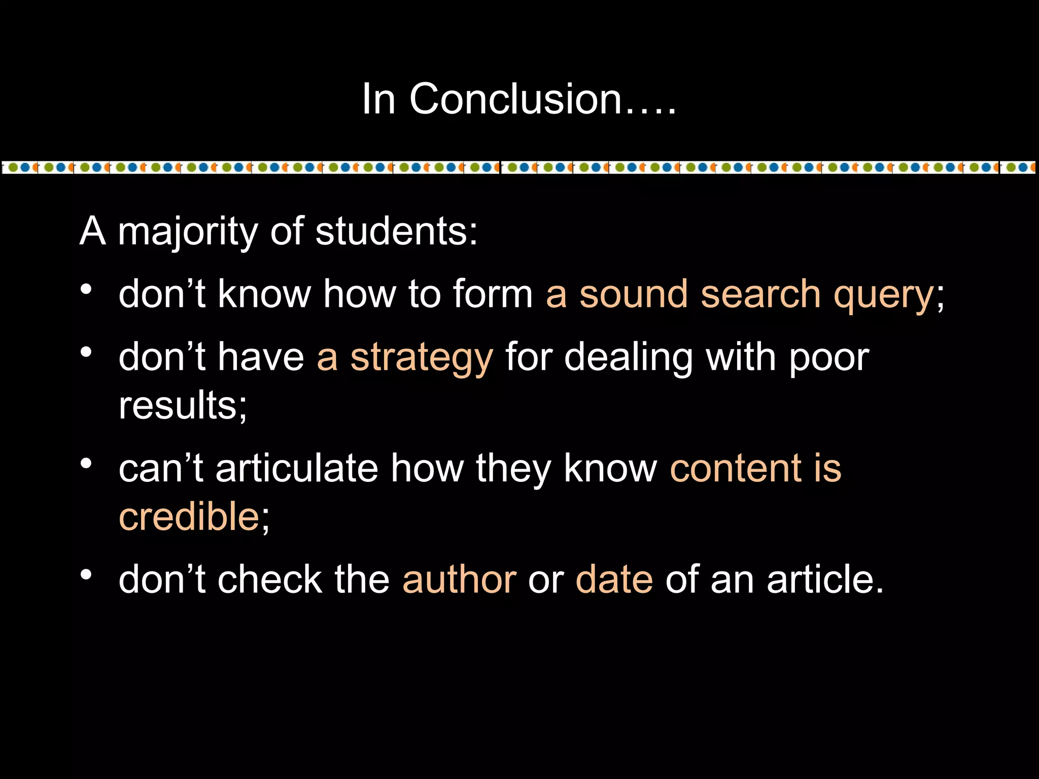 In Conclusion….
A majority of students:
 don’t know how to form a sound search query;
 don’t have a strategy for dealing with poor
results;
 can’t articulate how they know content is
credible;
 don’t check the author or date of an article.
 