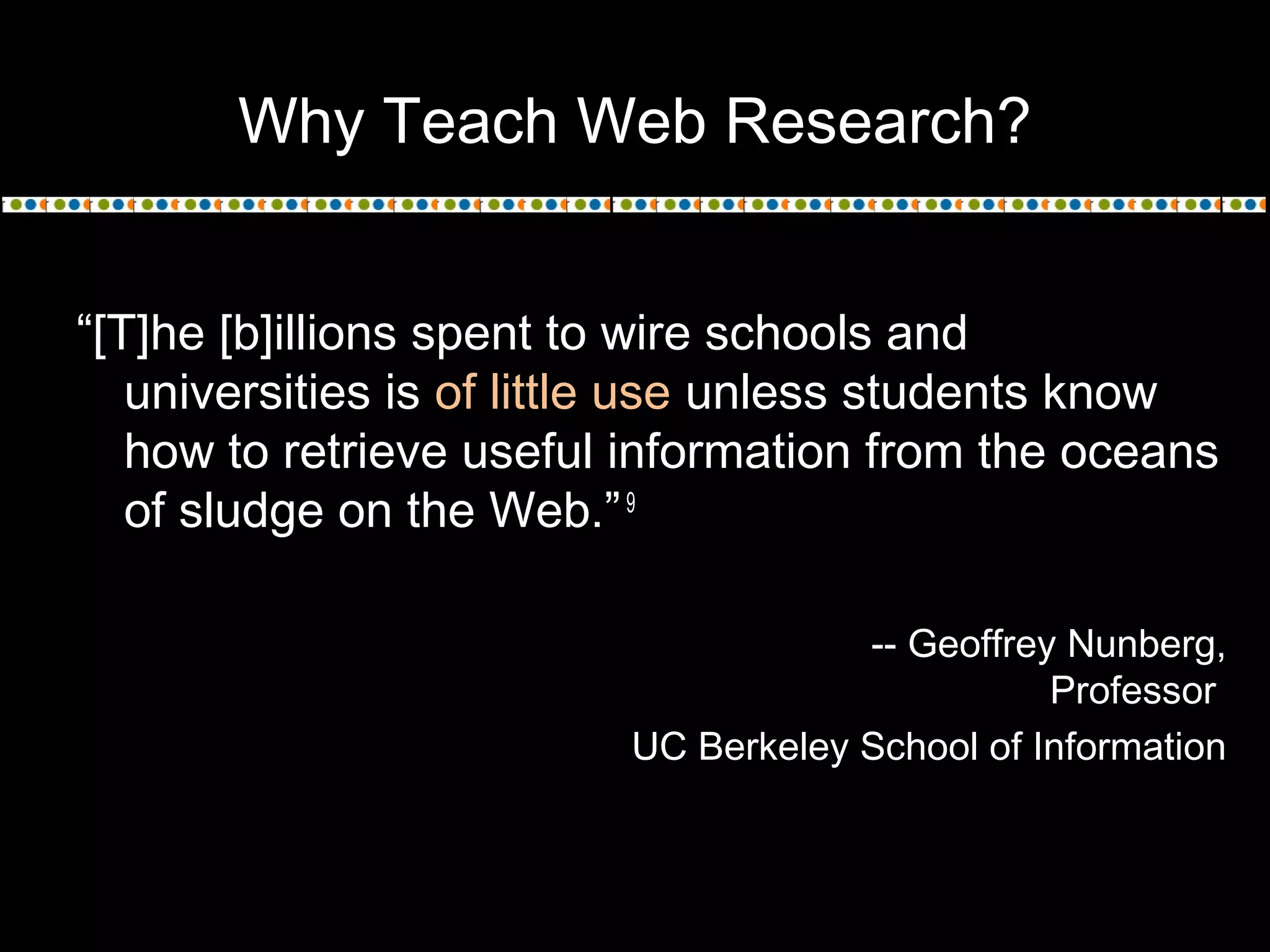 Why Teach Web Research?
“[T]he [b]illions spent to wire schools and
universities is of little use unless students know
how to retrieve useful information from the oceans
of sludge on the Web.”9
-- Geoffrey Nunberg,
Professor
UC Berkeley School of Information
 