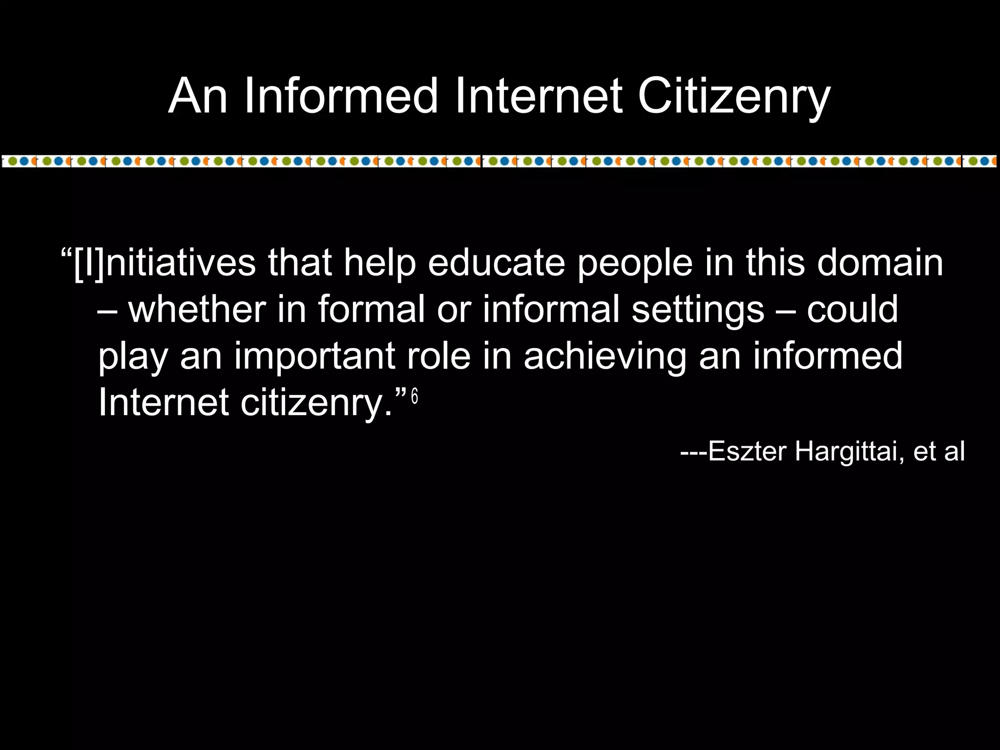 An Informed Internet Citizenry
“[I]nitiatives that help educate people in this domain
– whether in formal or informal settings – could
play an important role in achieving an informed
Internet citizenry.”6
---Eszter Hargittai, et al
 
