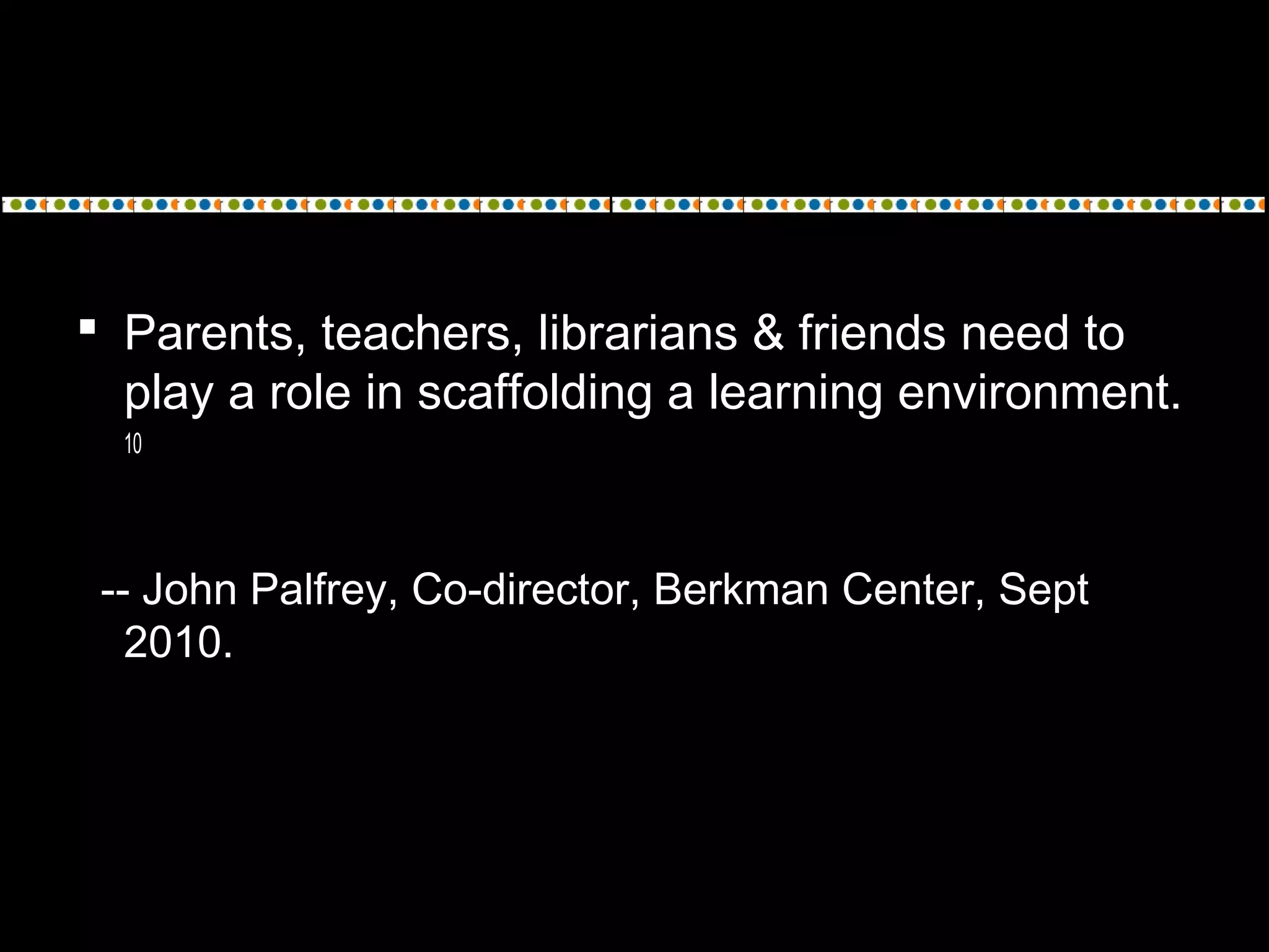  Parents, teachers, librarians & friends need to
play a role in scaffolding a learning environment.
10
-- John Palfrey, Co-director, Berkman Center, Sept
2010.
 