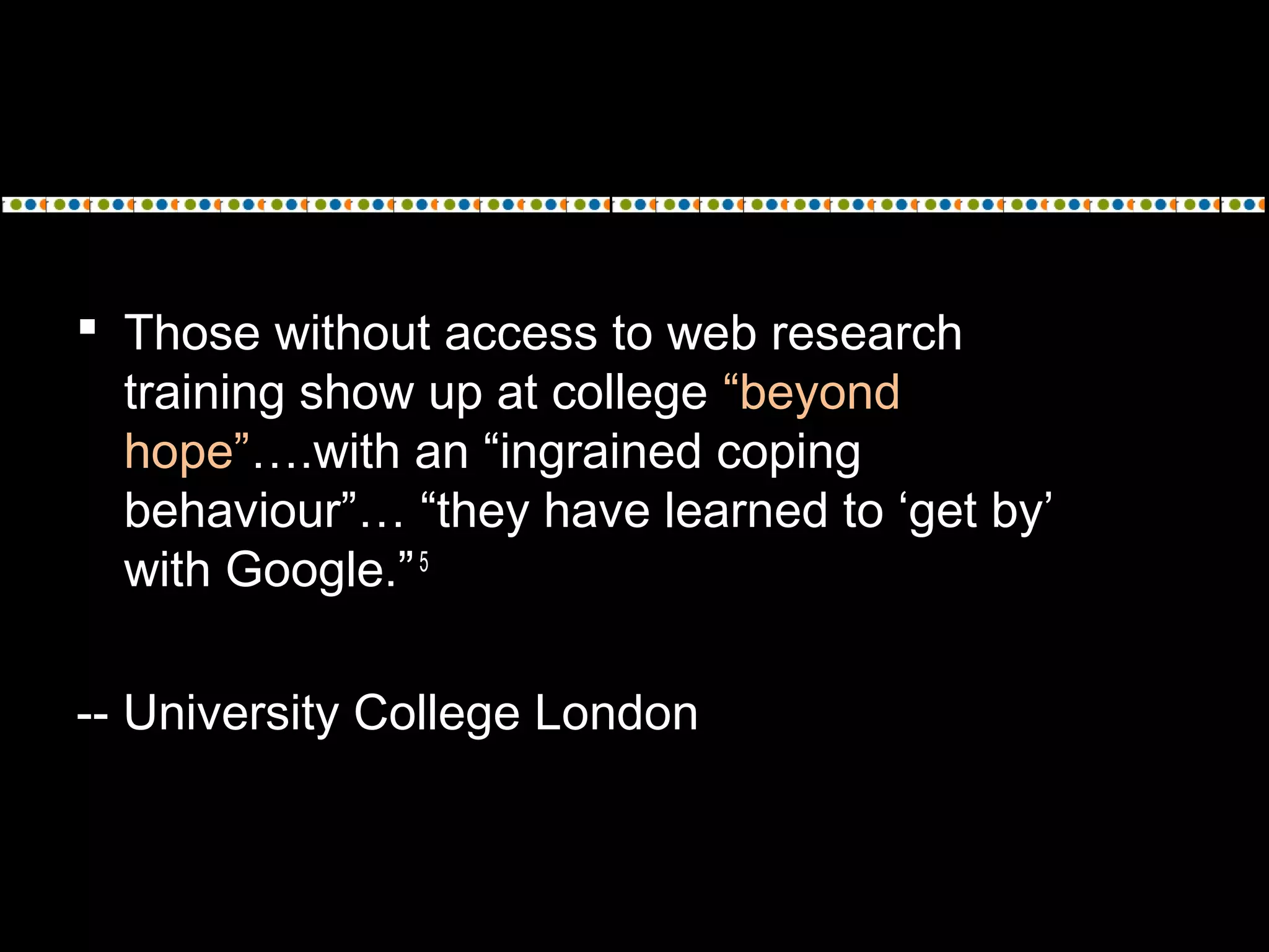  Those without access to web research
training show up at college “beyond
hope”….with an “ingrained coping
behaviour”… “they have learned to ‘get by’
with Google.”5
-- University College London
 
