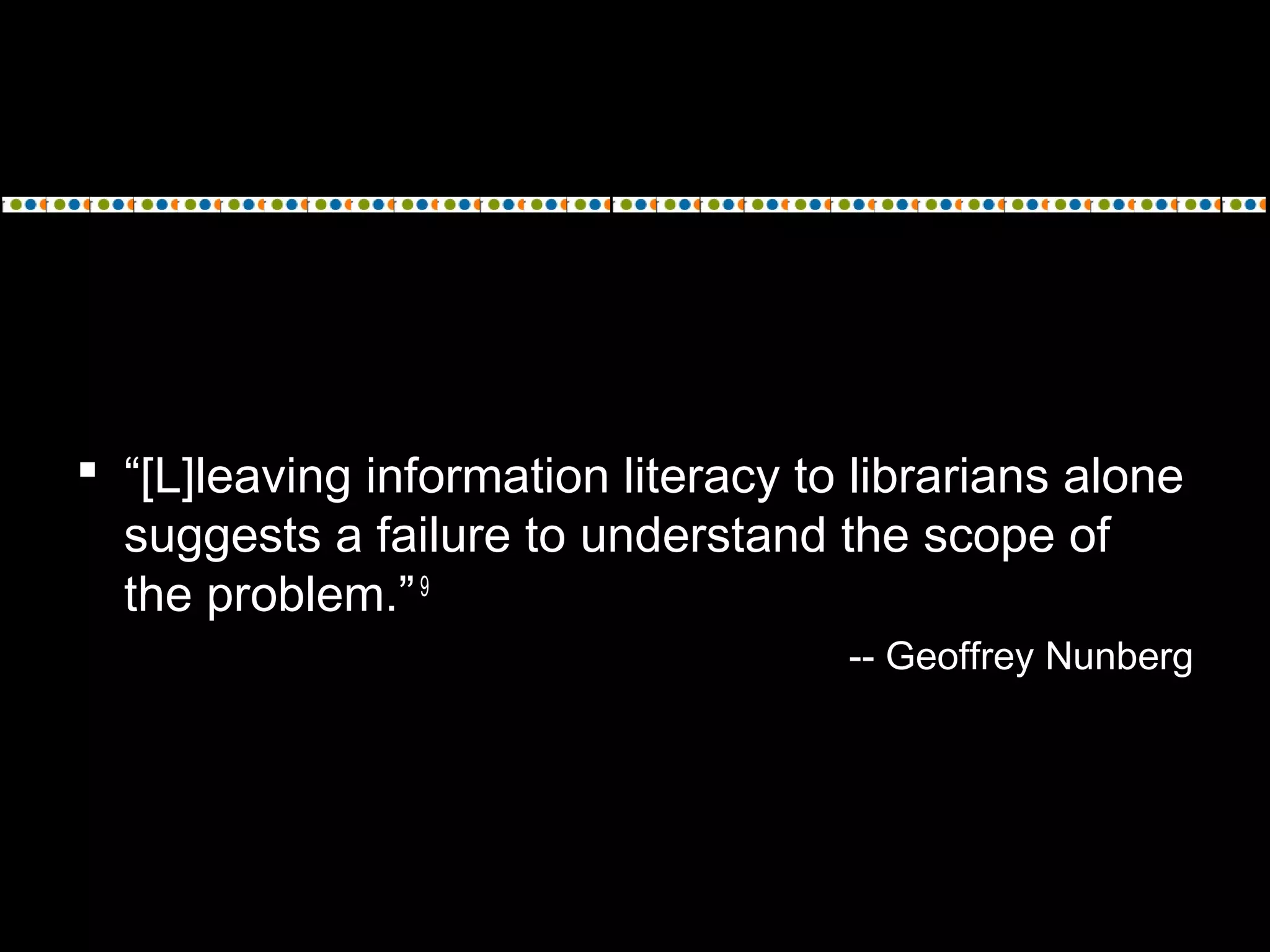  “[L]leaving information literacy to librarians alone
suggests a failure to understand the scope of
the problem.”9
-- Geoffrey Nunberg
 