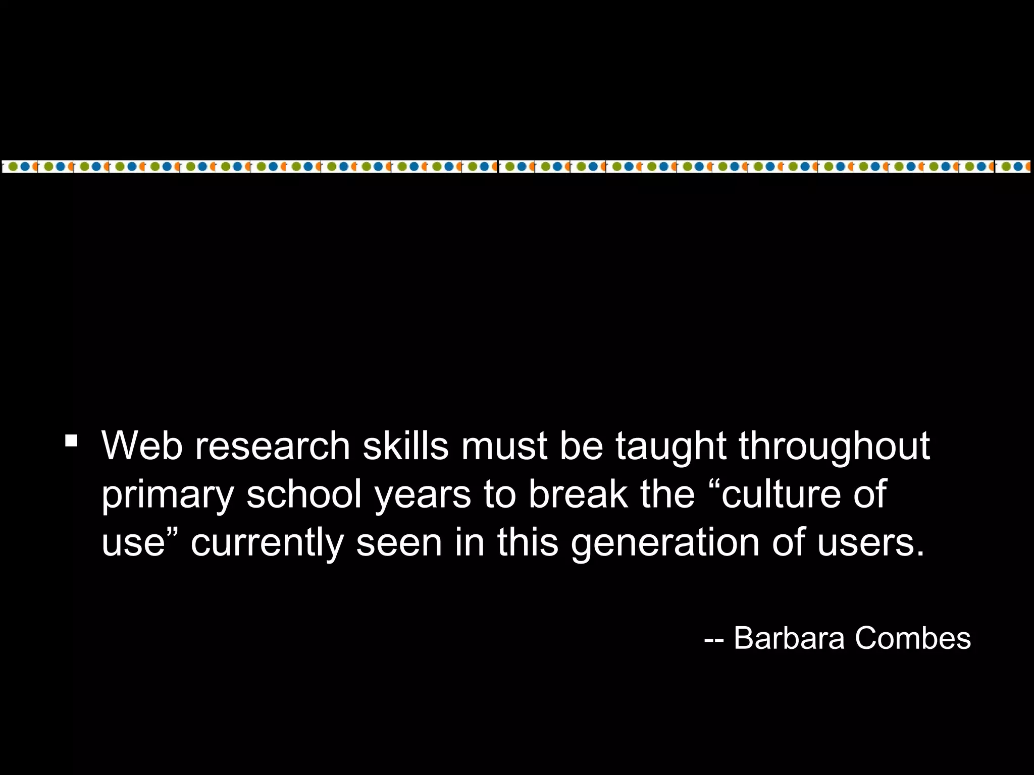  Web research skills must be taught throughout
primary school years to break the “culture of
use” currently seen in this generation of users.
-- Barbara Combes
 
