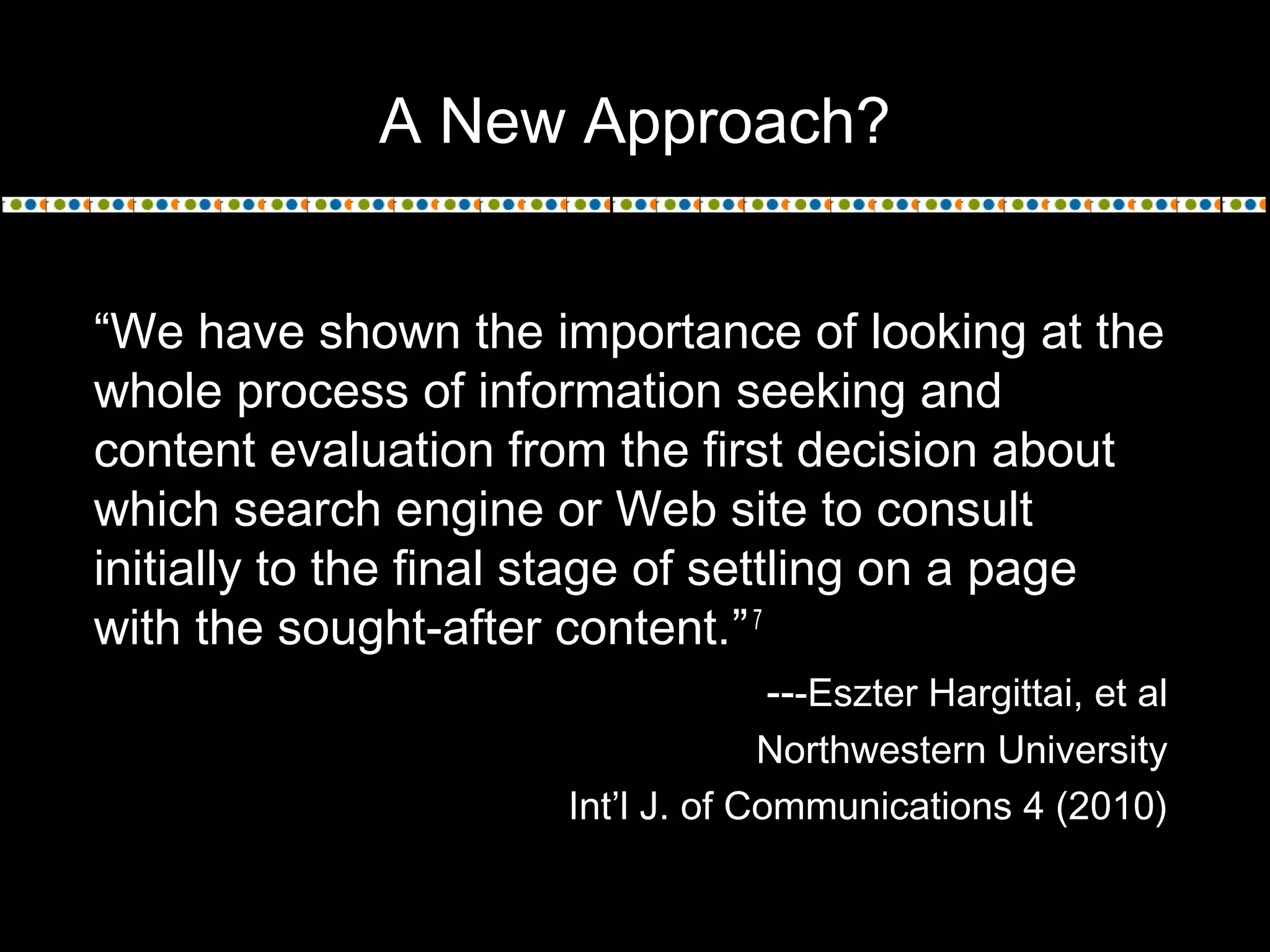 A New Approach?
“We have shown the importance of looking at the
whole process of information seeking and
content evaluation from the first decision about
which search engine or Web site to consult
initially to the final stage of settling on a page
with the sought-after content.”7
---Eszter Hargittai, et al
Northwestern University
Int’l J. of Communications 4 (2010)
 