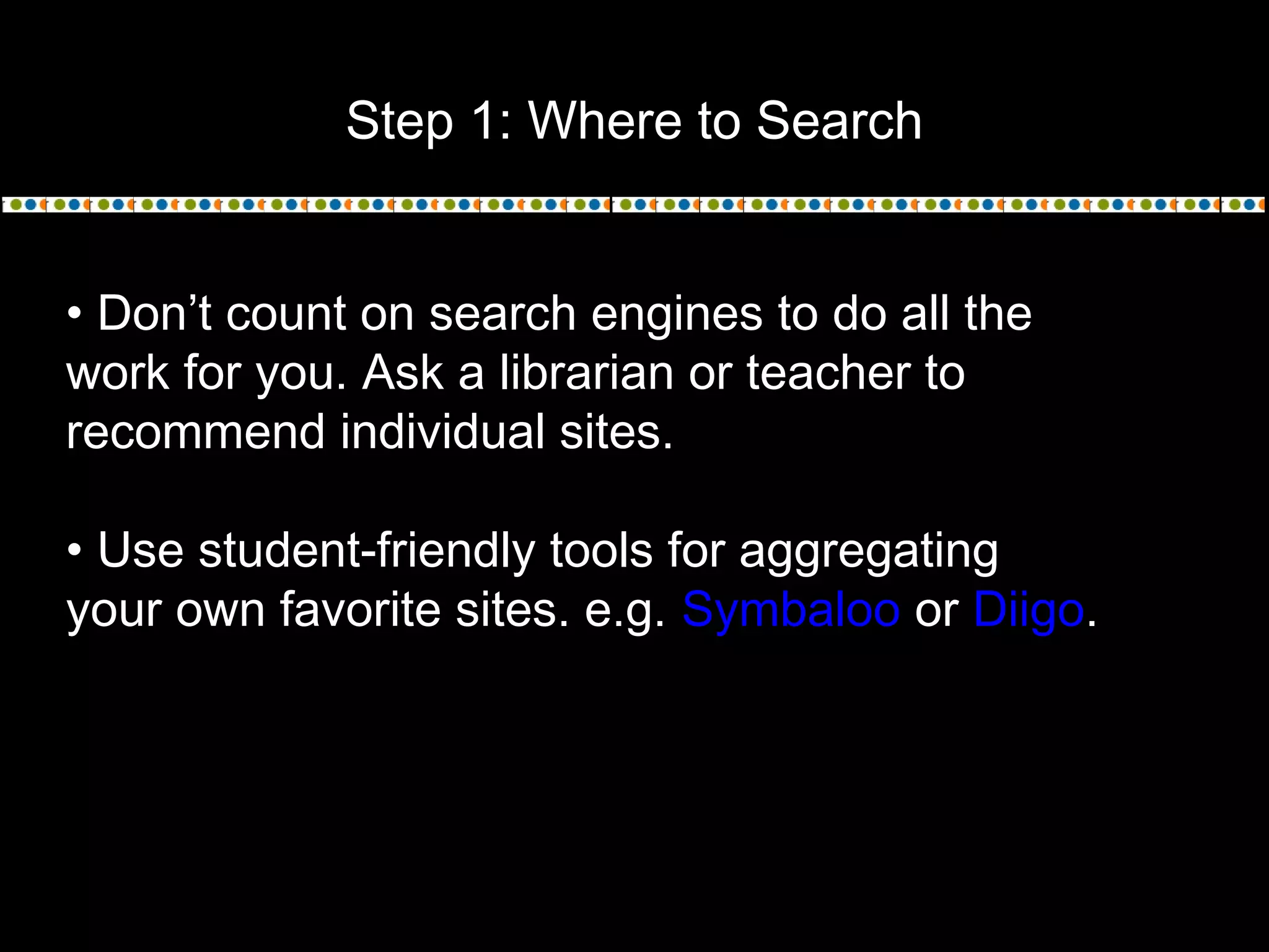 Step 1: Where to Search
• Don’t count on search engines to do all the
work for you. Ask a librarian or teacher to
recommend individual sites.
• Use student-friendly tools for aggregating
your own favorite sites. e.g. Symbaloo or Diigo.
 