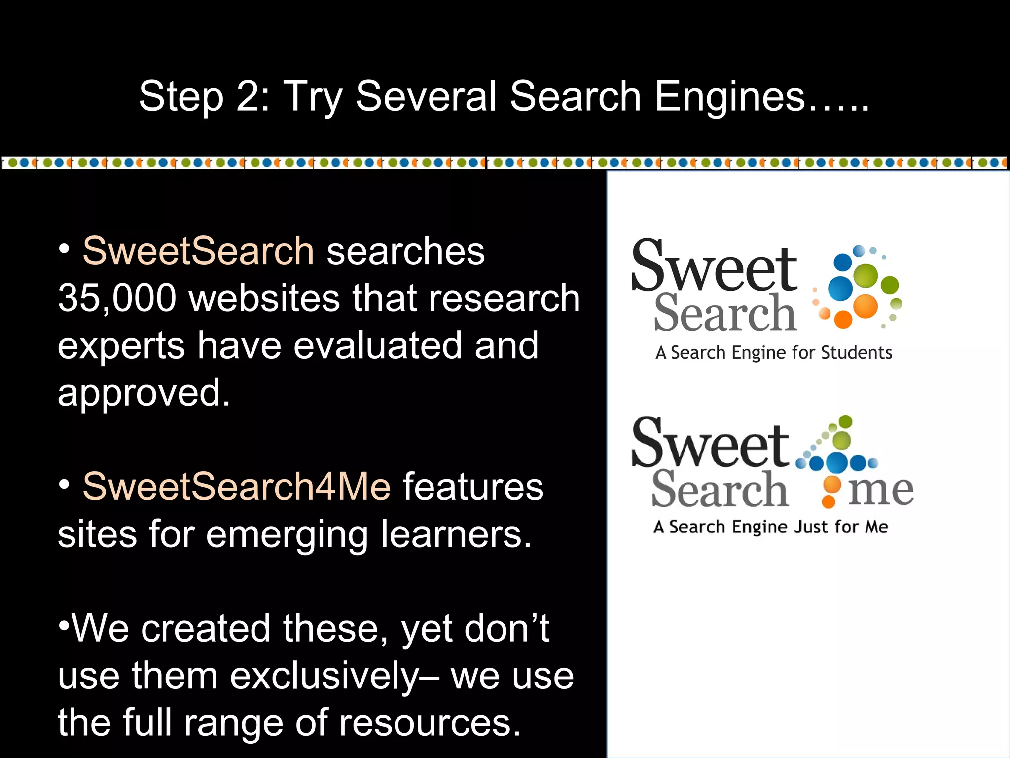 Step 2: Try Several Search Engines…..
• SweetSearch searches
35,000 websites that research
experts have evaluated and
approved.
• SweetSearch4Me features
sites for emerging learners.
•We created these, yet don’t
use them exclusively– we use
the full range of resources.
 