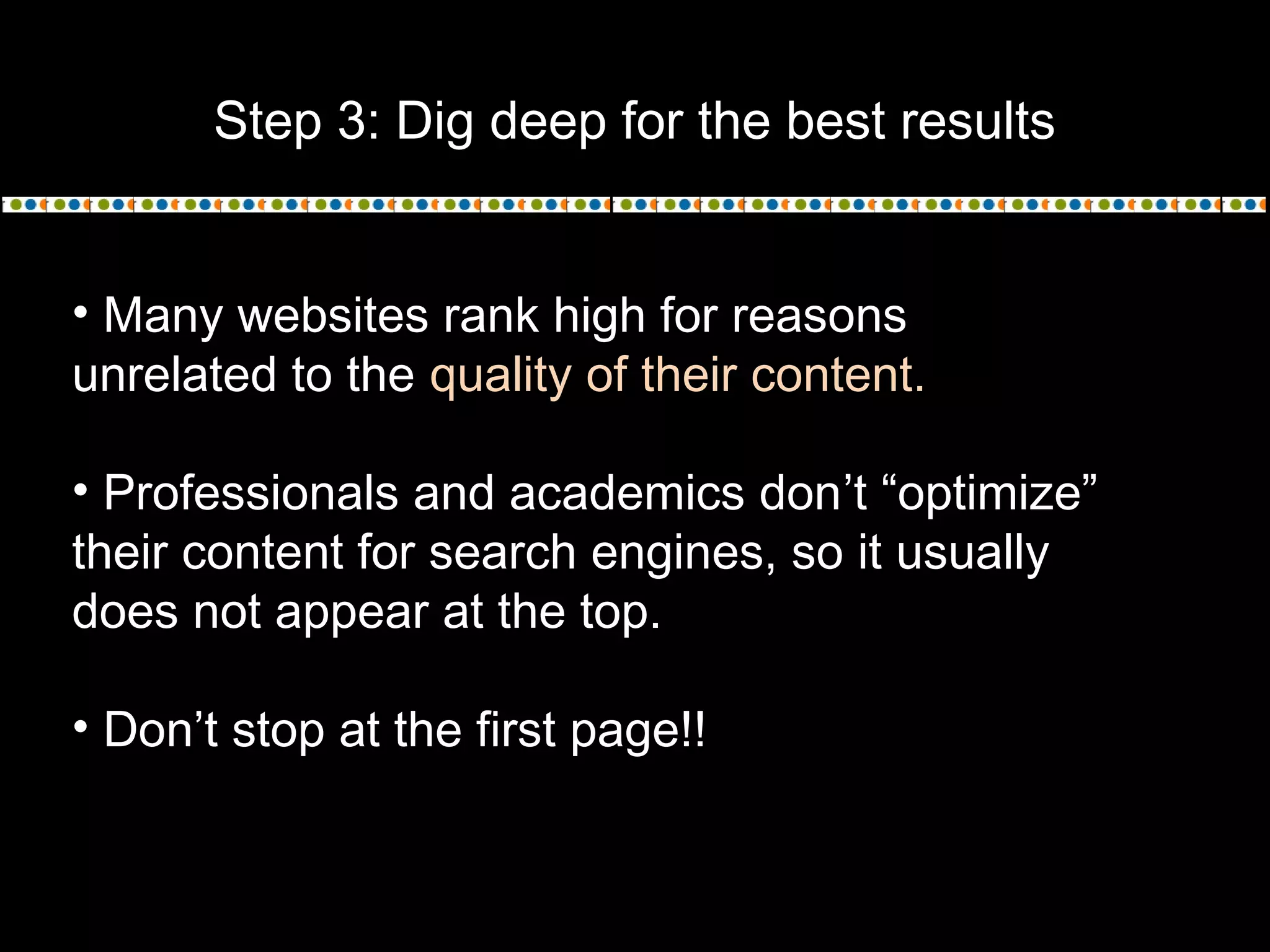 Step 3: Dig deep for the best results
• Many websites rank high for reasons
unrelated to the quality of their content.
• Professionals and academics don’t “optimize”
their content for search engines, so it usually
does not appear at the top.
• Don’t stop at the first page!!
 