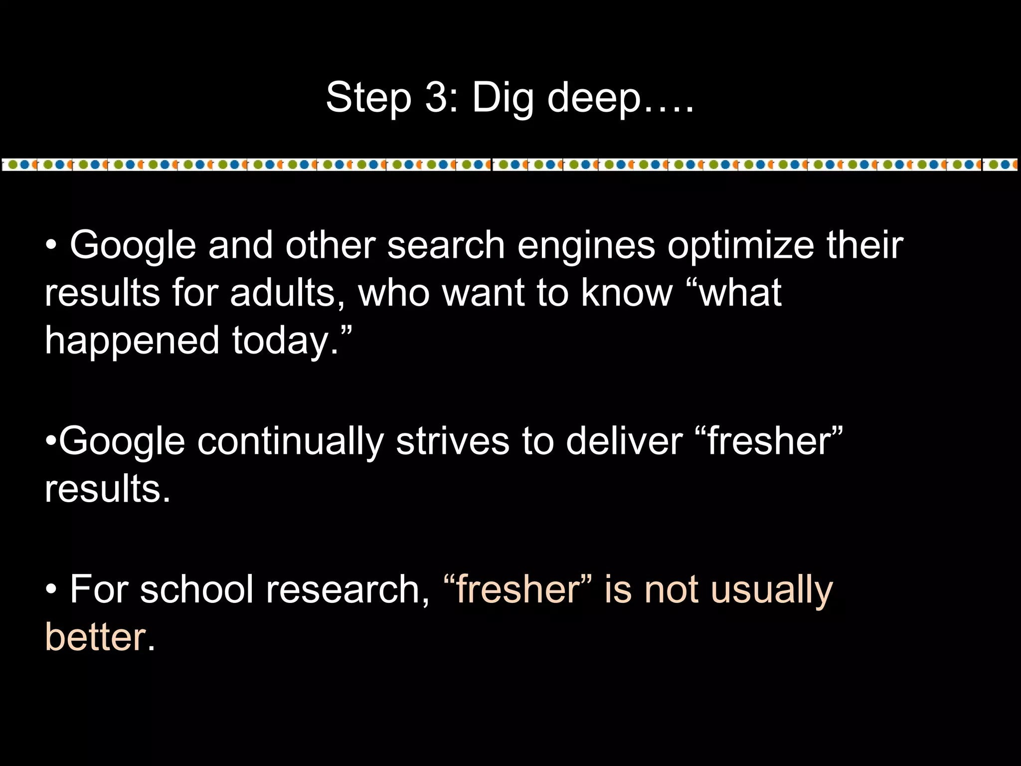 Step 3: Dig deep….
• Google and other search engines optimize their
results for adults, who want to know “what
happened today.”
•Google continually strives to deliver “fresher”
results.
• For school research, “fresher” is not usually
better.
 