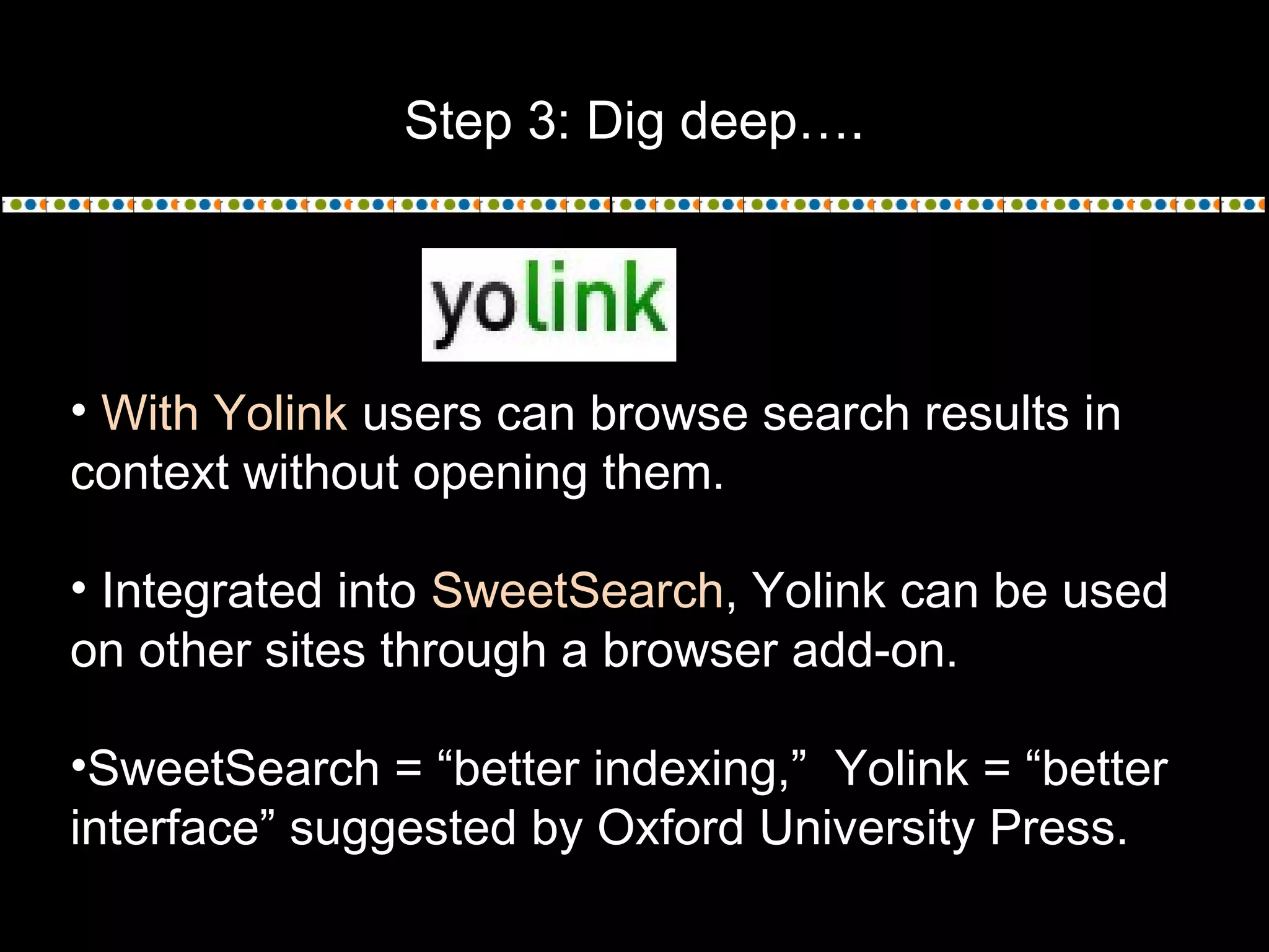 Step 3: Dig deep….
• With Yolink users can browse search results in
context without opening them.
• Integrated into SweetSearch, Yolink can be used
on other sites through a browser add-on.
•SweetSearch = “better indexing,” Yolink = “better
interface” suggested by Oxford University Press.
 