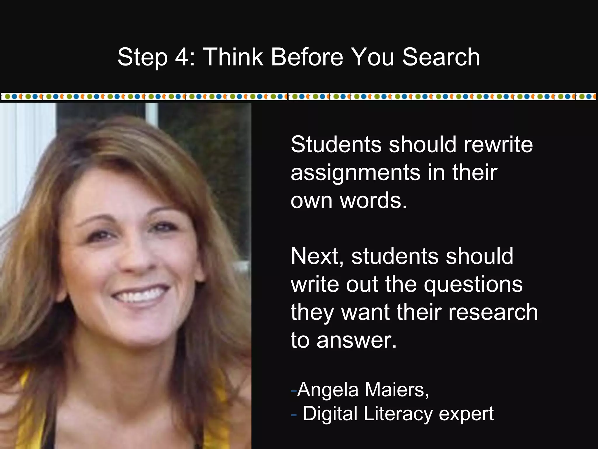 Students should rewrite
assignments in their
own words.
Next, students should
write out the questions
they want their research
to answer.
-Angela Maiers,
- Digital Literacy expert
Step 4: Think Before You Search
 