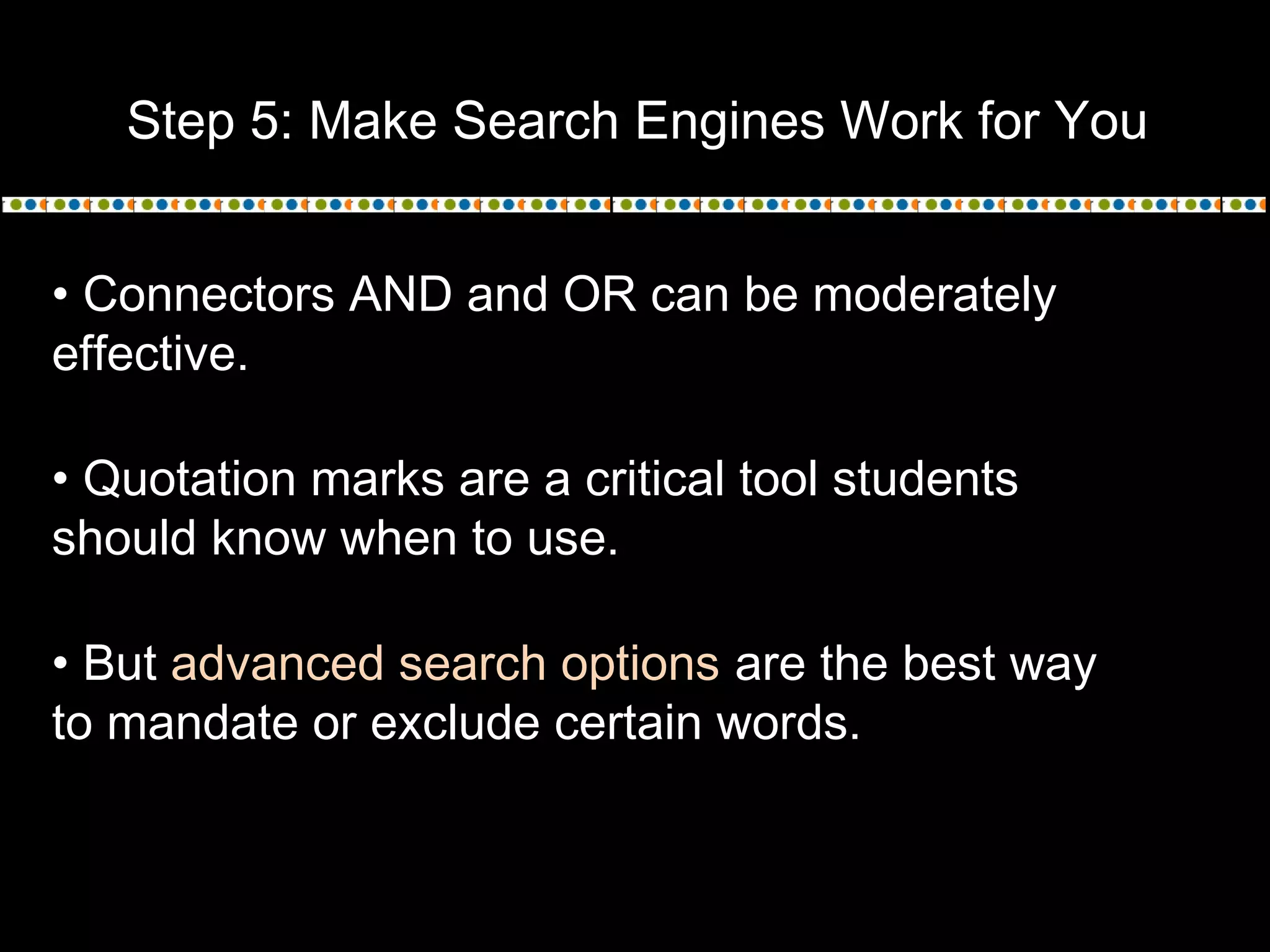 Step 5: Make Search Engines Work for You
• Connectors AND and OR can be moderately
effective.
• Quotation marks are a critical tool students
should know when to use.
• But advanced search options are the best way
to mandate or exclude certain words.
 