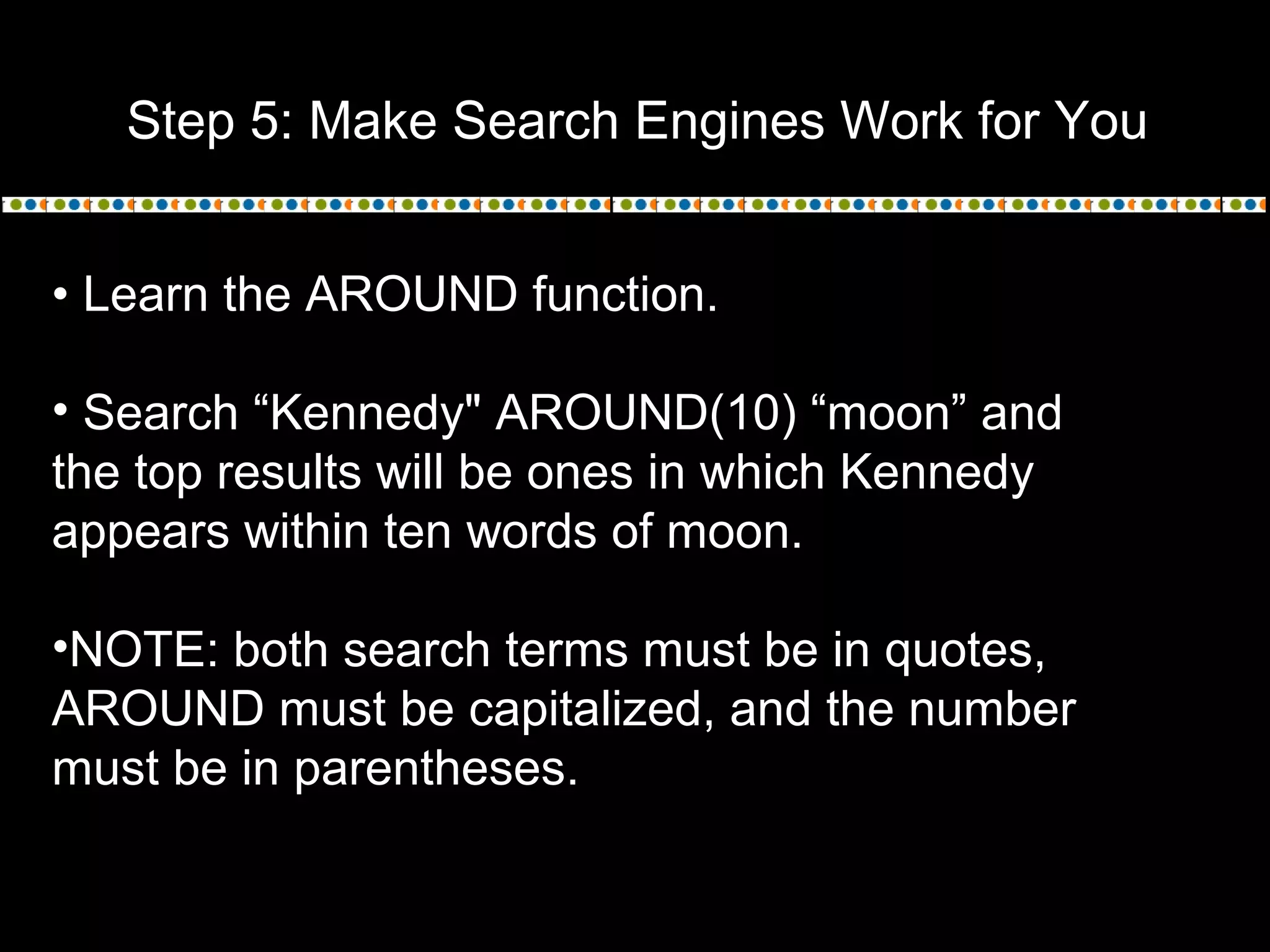 Step 5: Make Search Engines Work for You
• Learn the AROUND function.
• Search “Kennedy" AROUND(10) “moon” and
the top results will be ones in which Kennedy
appears within ten words of moon.
•NOTE: both search terms must be in quotes,
AROUND must be capitalized, and the number
must be in parentheses.
 