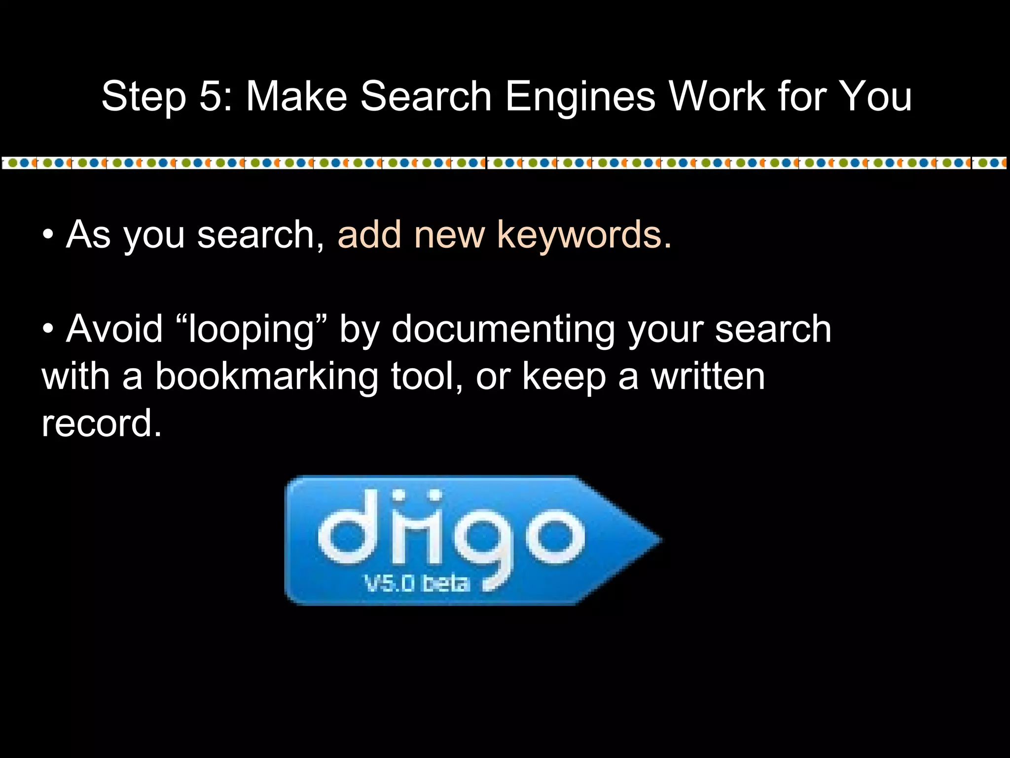 Step 5: Make Search Engines Work for You
• As you search, add new keywords.
• Avoid “looping” by documenting your search
with a bookmarking tool, or keep a written
record.
 