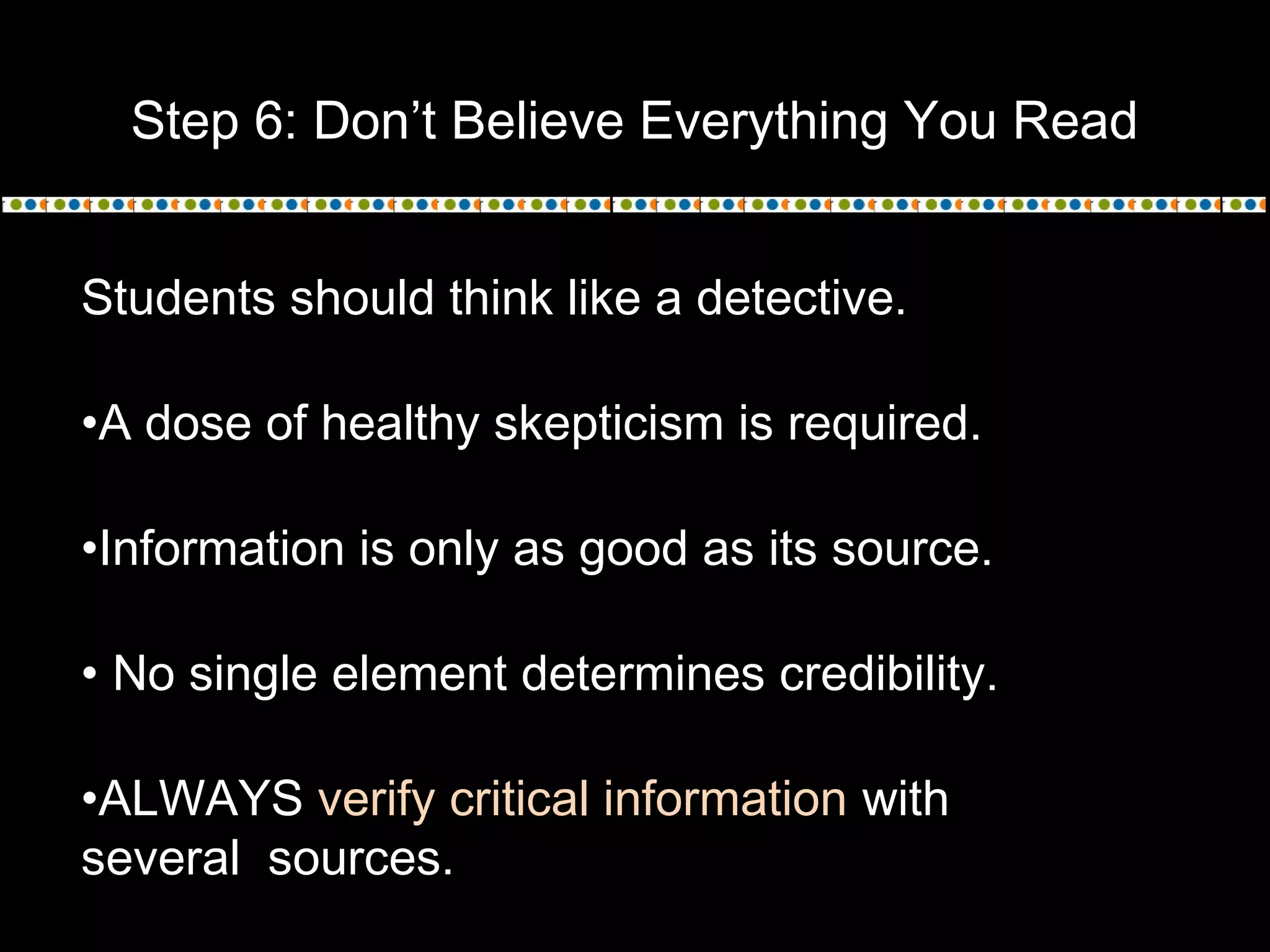 Step 6: Don’t Believe Everything You Read
Students should think like a detective.
•A dose of healthy skepticism is required.
•Information is only as good as its source.
• No single element determines credibility.
•ALWAYS verify critical information with
several sources.
 