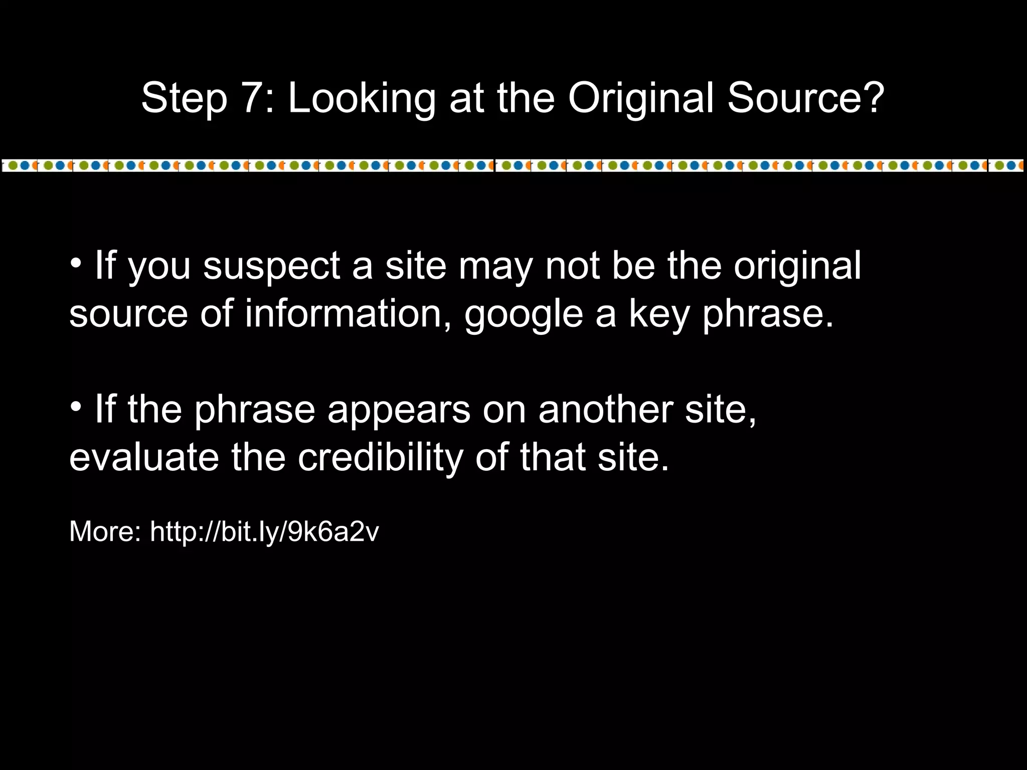 Step 7: Looking at the Original Source?
• If you suspect a site may not be the original
source of information, google a key phrase.
• If the phrase appears on another site,
evaluate the credibility of that site.
More: http://bit.ly/9k6a2v
 