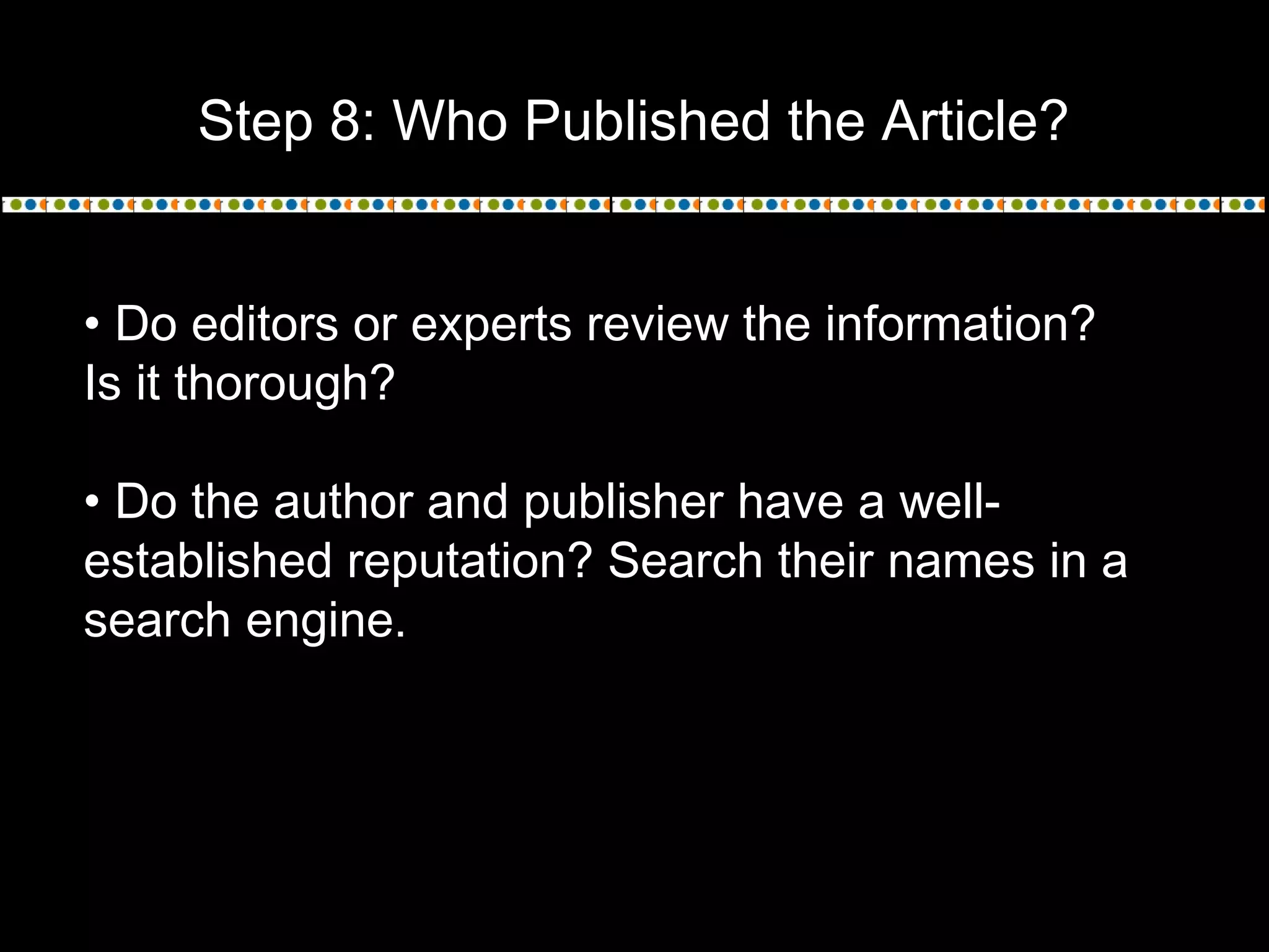 Step 8: Who Published the Article?
• Do editors or experts review the information?
Is it thorough?
• Do the author and publisher have a well-
established reputation? Search their names in a
search engine.
 