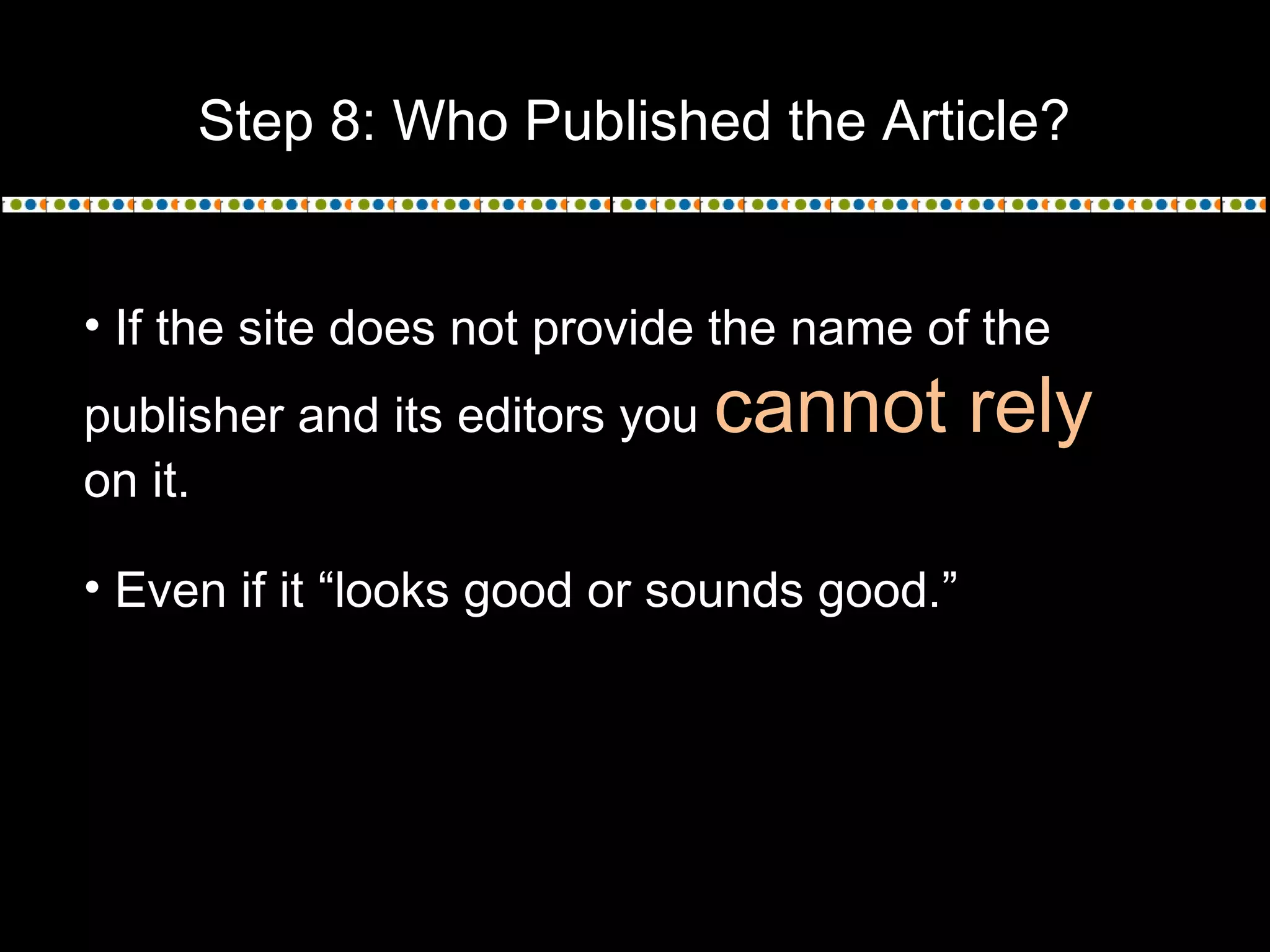 Step 8: Who Published the Article?
• If the site does not provide the name of the
publisher and its editors you cannot rely
on it.
• Even if it “looks good or sounds good.”
 