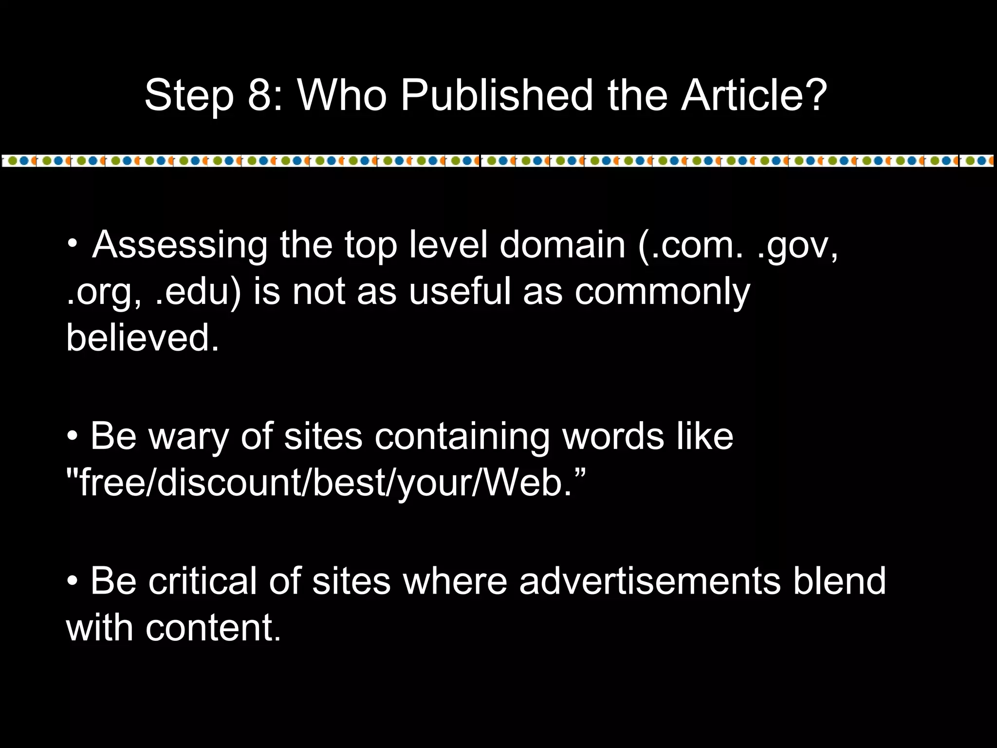 Step 8: Who Published the Article?
• Assessing the top level domain (.com. .gov,
.org, .edu) is not as useful as commonly
believed.
• Be wary of sites containing words like
"free/discount/best/your/Web.”
• Be critical of sites where advertisements blend
with content.
 