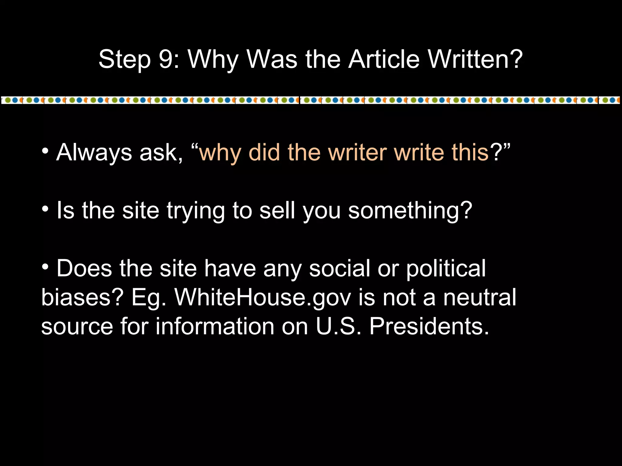 Step 9: Why Was the Article Written?
• Always ask, “why did the writer write this?”
• Is the site trying to sell you something?
• Does the site have any social or political
biases? Eg. WhiteHouse.gov is not a neutral
source for information on U.S. Presidents.
 