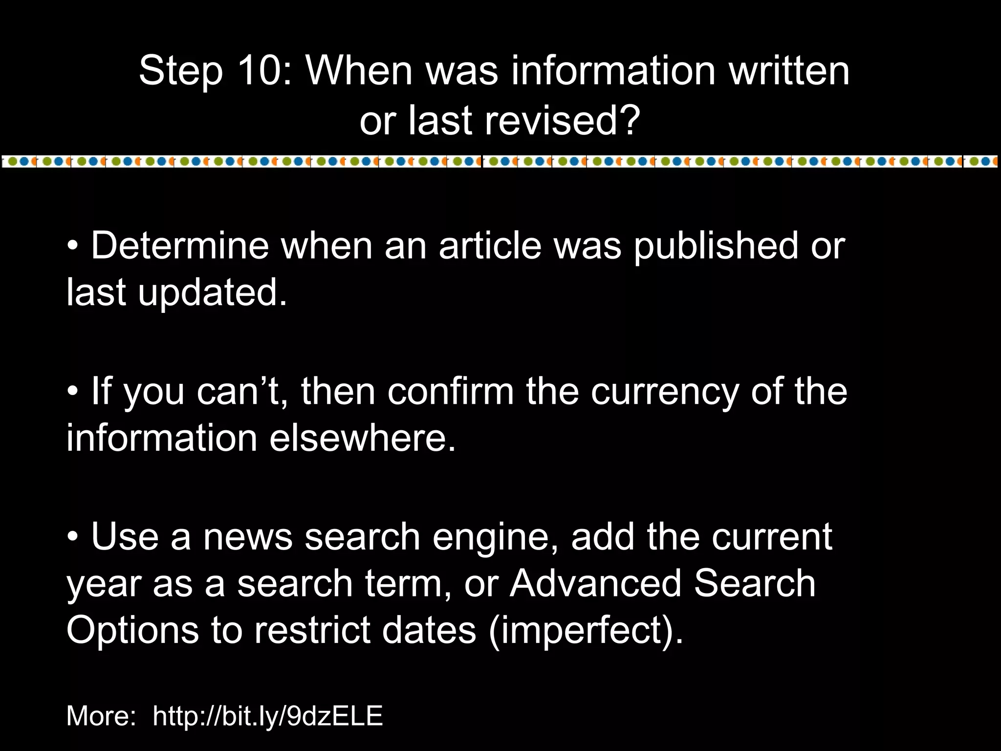 Step 10: When was information written
or last revised?
• Determine when an article was published or
last updated.
• If you can’t, then confirm the currency of the
information elsewhere.
• Use a news search engine, add the current
year as a search term, or Advanced Search
Options to restrict dates (imperfect).
More: http://bit.ly/9dzELE
 