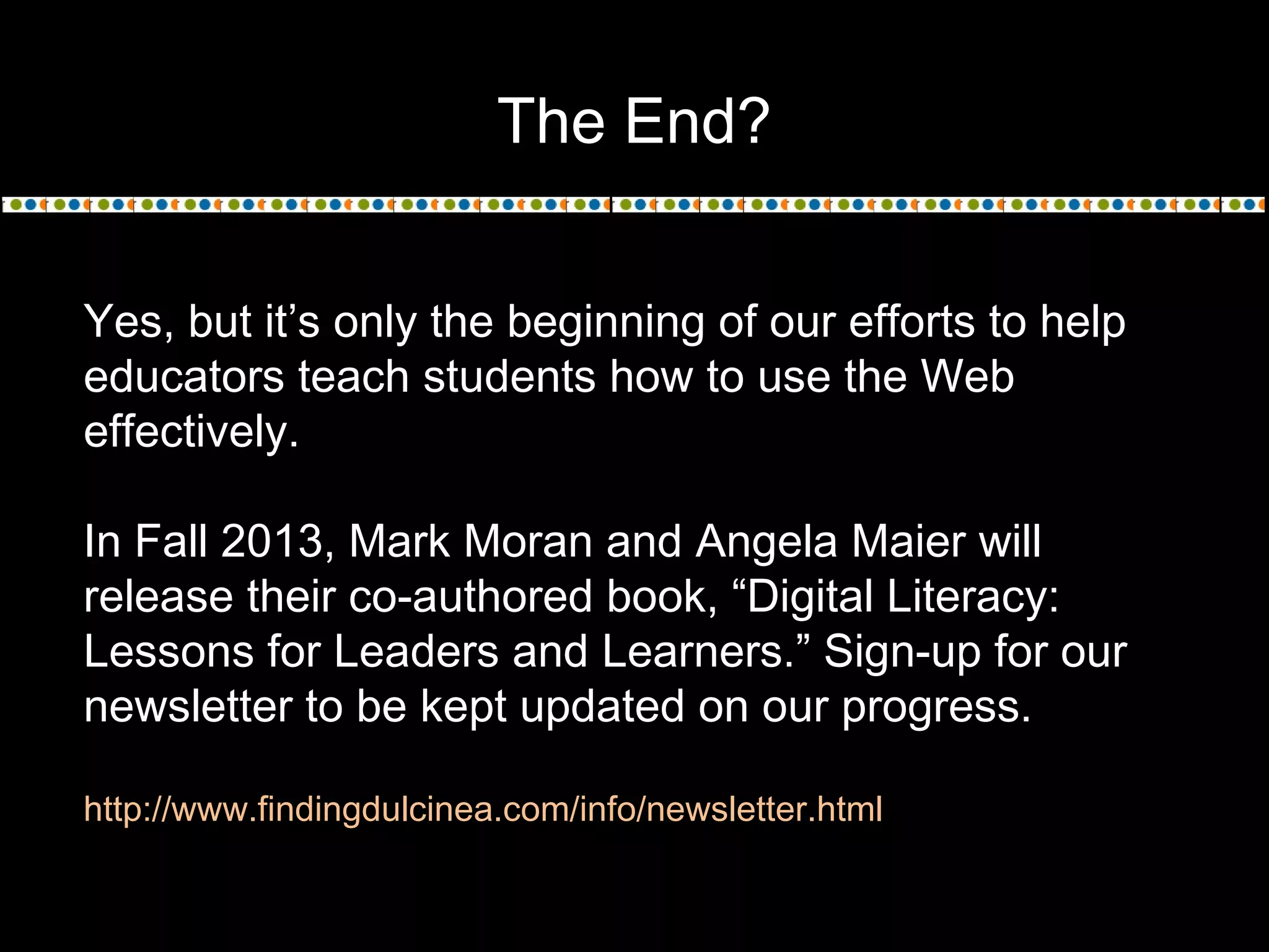 The End?
Yes, but it’s only the beginning of our efforts to help
educators teach students how to use the Web
effectively.
In Fall 2013, Mark Moran and Angela Maier will
release their co-authored book, “Digital Literacy:
Lessons for Leaders and Learners.” Sign-up for our
newsletter to be kept updated on our progress.
http://www.findingdulcinea.com/info/newsletter.html
 