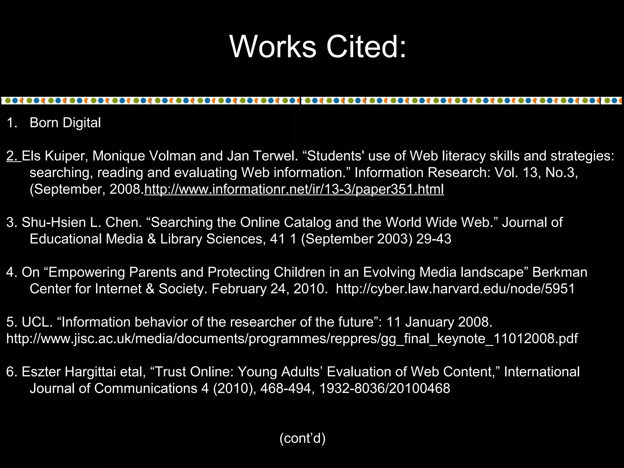 Works Cited:
1. Born Digital
2. Els Kuiper, Monique Volman and Jan Terwel. “Students' use of Web literacy skills and strategies:
searching, reading and evaluating Web information.” Information Research: Vol. 13, No.3,
(September, 2008.http://www.informationr.net/ir/13-3/paper351.html
3. Shu-Hsien L. Chen. “Searching the Online Catalog and the World Wide Web.” Journal of
Educational Media & Library Sciences, 41 1 (September 2003) 29-43
4. On “Empowering Parents and Protecting Children in an Evolving Media landscape” Berkman
Center for Internet & Society. February 24, 2010. http://cyber.law.harvard.edu/node/5951
5. UCL. “Information behavior of the researcher of the future”: 11 January 2008.
http://www.jisc.ac.uk/media/documents/programmes/reppres/gg_final_keynote_11012008.pdf
6. Eszter Hargittai etal, “Trust Online: Young Adults’ Evaluation of Web Content,” International
Journal of Communications 4 (2010), 468-494, 1932-8036/20100468
(cont’d)
 