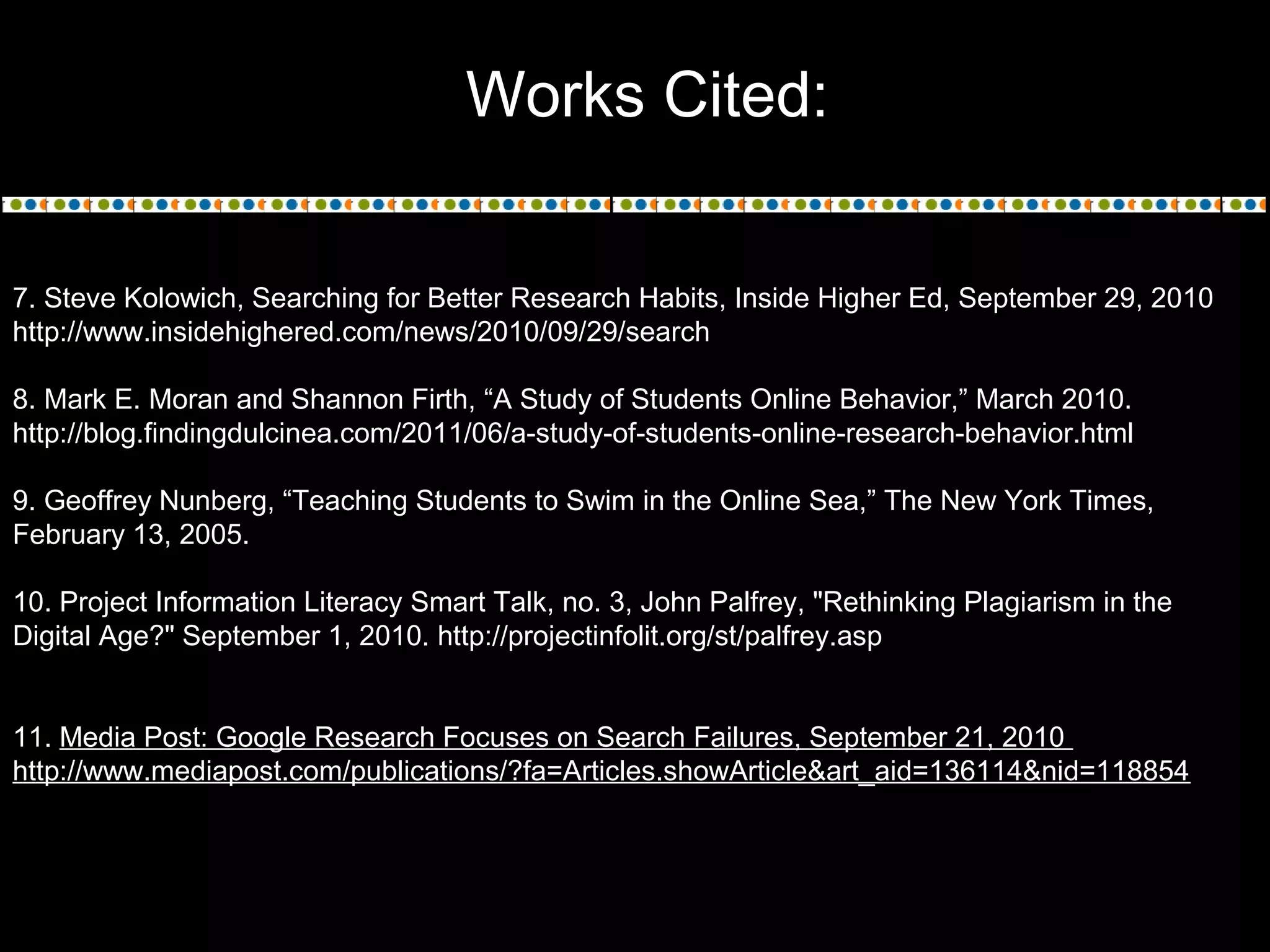 Works Cited:
7. Steve Kolowich, Searching for Better Research Habits, Inside Higher Ed, September 29, 2010
http://www.insidehighered.com/news/2010/09/29/search
8. Mark E. Moran and Shannon Firth, “A Study of Students Online Behavior,” March 2010.
http://blog.findingdulcinea.com/2011/06/a-study-of-students-online-research-behavior.html
9. Geoffrey Nunberg, “Teaching Students to Swim in the Online Sea,” The New York Times,
February 13, 2005.
10. Project Information Literacy Smart Talk, no. 3, John Palfrey, "Rethinking Plagiarism in the
Digital Age?" September 1, 2010. http://projectinfolit.org/st/palfrey.asp
11. Media Post: Google Research Focuses on Search Failures, September 21, 2010
http://www.mediapost.com/publications/?fa=Articles.showArticle&art_aid=136114&nid=118854
 