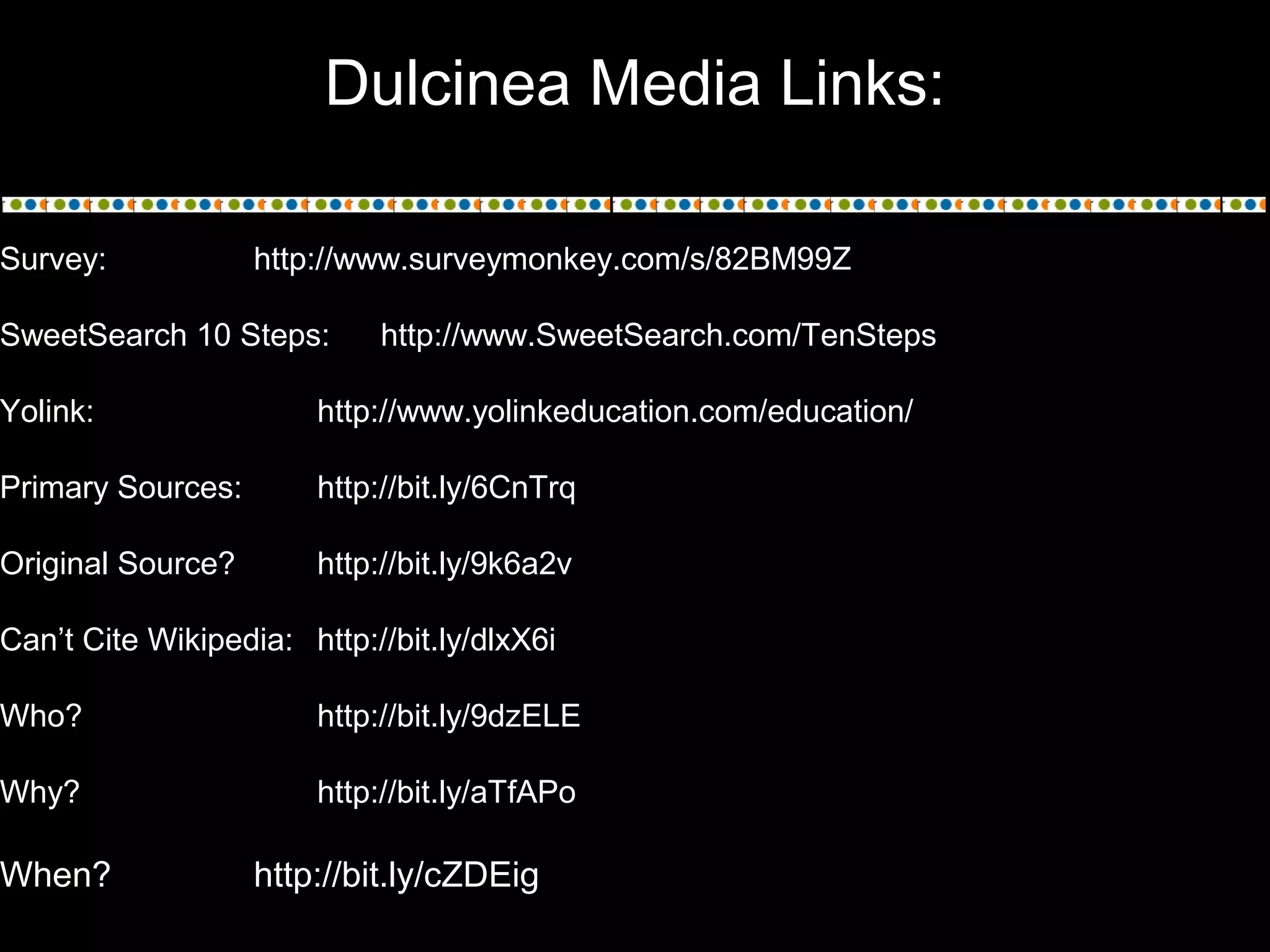 Dulcinea Media Links:
Survey: http://www.surveymonkey.com/s/82BM99Z
SweetSearch 10 Steps: http://www.SweetSearch.com/TenSteps
Yolink: http://www.yolinkeducation.com/education/
Primary Sources: http://bit.ly/6CnTrq
Original Source? http://bit.ly/9k6a2v
Can’t Cite Wikipedia: http://bit.ly/dlxX6i
Who? http://bit.ly/9dzELE
Why? http://bit.ly/aTfAPo
When? http://bit.ly/cZDEig
 