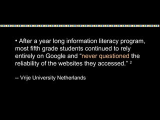 • After a year long information literacy program,
most fifth grade students continued to rely
entirely on Google and “never questioned the
reliability of the websites they accessed.” 2
-- Vrije University Netherlands
 