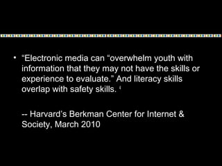 • “Electronic media can “overwhelm youth with
information that they may not have the skills or
experience to evaluate.” And literacy skills
overlap with safety skills. 4
-- Harvard’s Berkman Center for Internet &
Society, March 2010
 