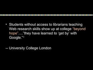 • Students without access to librarians teaching
Web research skills show up at college “beyond
hope”….”they have learned to ‘get by’ with
Google.”5
-- University College London
 