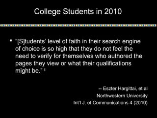  “[S]tudents’ level of faith in their search engine
of choice is so high that they do not feel the
need to verify for themselves who authored the
pages they view or what their qualifications
might be.” 6
-- Eszter Hargittai, et al
Northwestern University
Int’l J. of Communications 4 (2010)
College Students in 2010
 