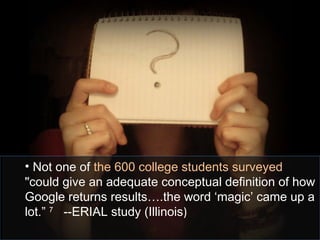 • Not one of the 600 college students surveyed
"could give an adequate conceptual definition of how
Google returns results….the word ‘magic’ came up a
lot.” 7
--ERIAL study (Illinois)
 