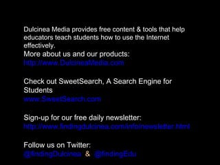 Dulcinea Media provides free content & tools that help
educators teach students how to use the Internet
effectively.
More about us and our products:
http://www.DulcineaMedia.com
Check out SweetSearch, A Search Engine for
Students
www.SweetSearch.com
Sign-up for our free daily newsletter:
http://www.findingdulcinea.com/info/newsletter.html
Follow us on Twitter:
@findingDulcinea & @findingEdu
 