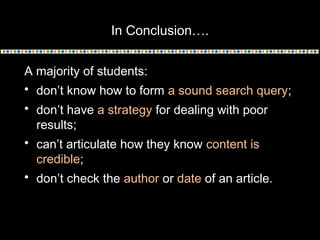 In Conclusion….
A majority of students:
 don’t know how to form a sound search query;
 don’t have a strategy for dealing with poor
results;
 can’t articulate how they know content is
credible;
 don’t check the author or date of an article.
 